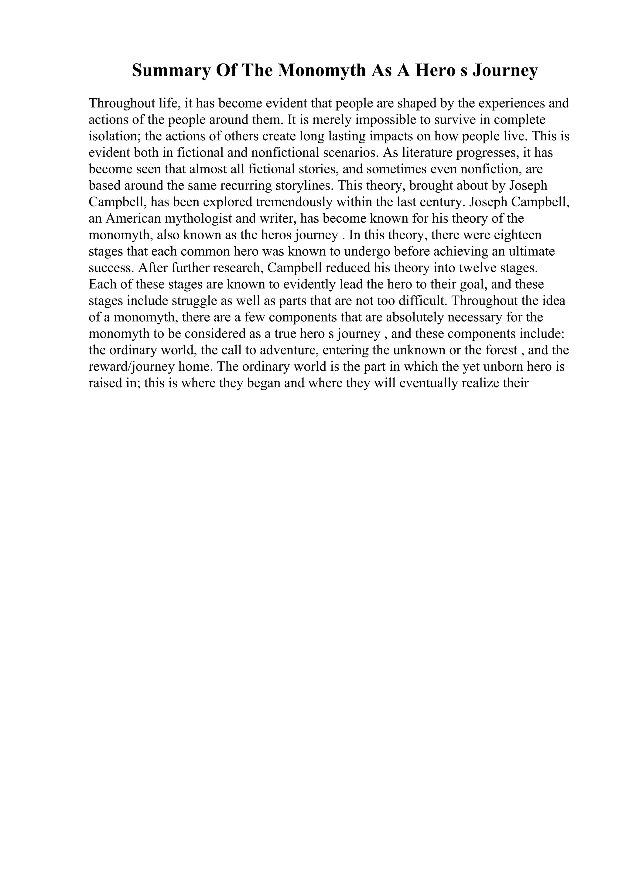 Summary Of The Monomyth As A Hero s Journey
Throughout life, it has become evident that people are shaped by the experiences and
actions of the people around them. It is merely impossible to survive in complete
isolation; the actions of others create long lasting impacts on how people live. This is
evident both in fictional and nonfictional scenarios. As literature progresses, it has
become seen that almost all fictional stories, and sometimes even nonfiction, are
based around the same recurring storylines. This theory, brought about by Joseph
Campbell, has been explored tremendously within the last century. Joseph Campbell,
an American mythologist and writer, has become known for his theory of the
monomyth, also known as the heros journey . In this theory, there were eighteen
stages that each common hero was known to undergo before achieving an ultimate
success. After further research, Campbell reduced his theory into twelve stages.
Each of these stages are known to evidently lead the hero to their goal, and these
stages include struggle as well as parts that are not too difficult. Throughout the idea
of a monomyth, there are a few components that are absolutely necessary for the
monomyth to be considered as a true hero s journey , and these components include:
the ordinary world, the call to adventure, entering the unknown or the forest , and the
reward/journey home. The ordinary world is the part in which the yet unborn hero is
raised in; this is where they began and where they will eventually realize their
 