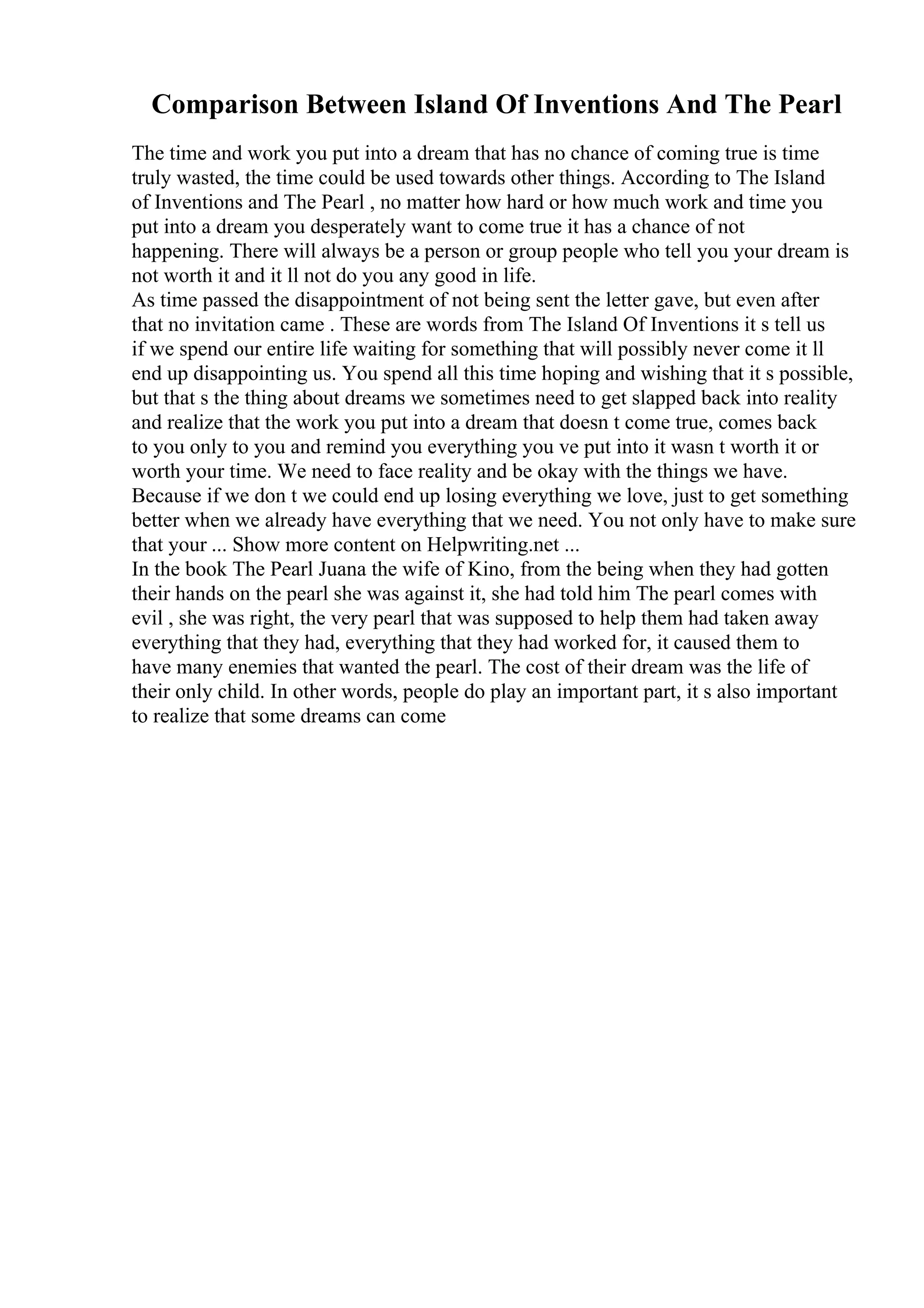 Comparison Between Island Of Inventions And The Pearl
The time and work you put into a dream that has no chance of coming true is time
truly wasted, the time could be used towards other things. According to The Island
of Inventions and The Pearl , no matter how hard or how much work and time you
put into a dream you desperately want to come true it has a chance of not
happening. There will always be a person or group people who tell you your dream is
not worth it and it ll not do you any good in life.
As time passed the disappointment of not being sent the letter gave, but even after
that no invitation came . These are words from The Island Of Inventions it s tell us
if we spend our entire life waiting for something that will possibly never come it ll
end up disappointing us. You spend all this time hoping and wishing that it s possible,
but that s the thing about dreams we sometimes need to get slapped back into reality
and realize that the work you put into a dream that doesn t come true, comes back
to you only to you and remind you everything you ve put into it wasn t worth it or
worth your time. We need to face reality and be okay with the things we have.
Because if we don t we could end up losing everything we love, just to get something
better when we already have everything that we need. You not only have to make sure
that your ... Show more content on Helpwriting.net ...
In the book The Pearl Juana the wife of Kino, from the being when they had gotten
their hands on the pearl she was against it, she had told him The pearl comes with
evil , she was right, the very pearl that was supposed to help them had taken away
everything that they had, everything that they had worked for, it caused them to
have many enemies that wanted the pearl. The cost of their dream was the life of
their only child. In other words, people do play an important part, it s also important
to realize that some dreams can come
 
