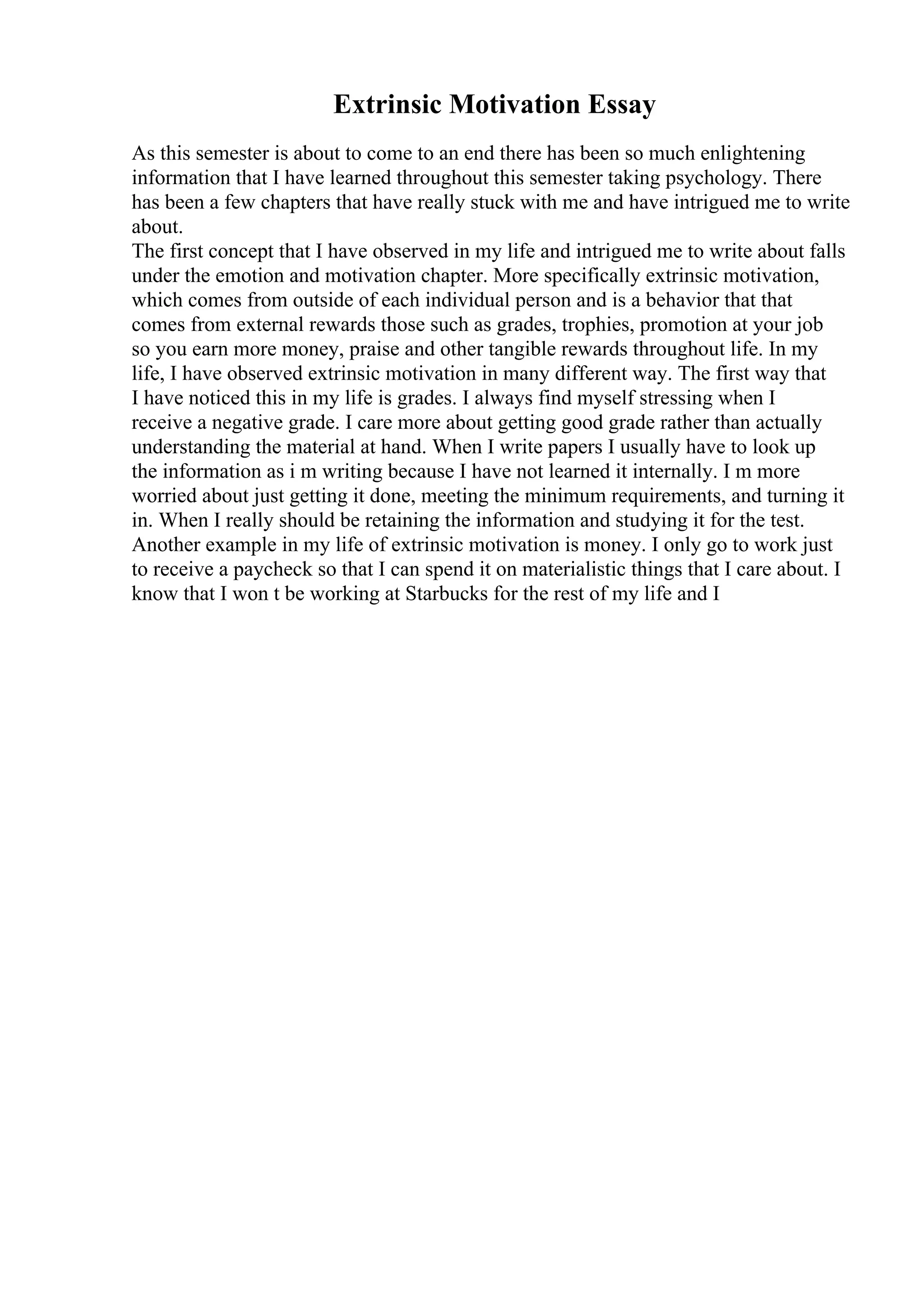Extrinsic Motivation Essay
As this semester is about to come to an end there has been so much enlightening
information that I have learned throughout this semester taking psychology. There
has been a few chapters that have really stuck with me and have intrigued me to write
about.
The first concept that I have observed in my life and intrigued me to write about falls
under the emotion and motivation chapter. More specifically extrinsic motivation,
which comes from outside of each individual person and is a behavior that that
comes from external rewards those such as grades, trophies, promotion at your job
so you earn more money, praise and other tangible rewards throughout life. In my
life, I have observed extrinsic motivation in many different way. The first way that
I have noticed this in my life is grades. I always find myself stressing when I
receive a negative grade. I care more about getting good grade rather than actually
understanding the material at hand. When I write papers I usually have to look up
the information as i m writing because I have not learned it internally. I m more
worried about just getting it done, meeting the minimum requirements, and turning it
in. When I really should be retaining the information and studying it for the test.
Another example in my life of extrinsic motivation is money. I only go to work just
to receive a paycheck so that I can spend it on materialistic things that I care about. I
know that I won t be working at Starbucks for the rest of my life and I
 