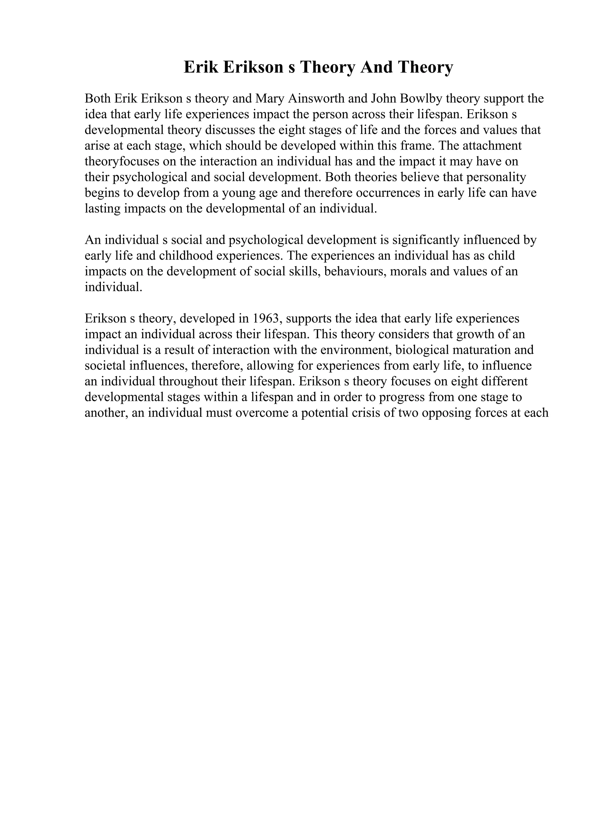 Erik Erikson s Theory And Theory
Both Erik Erikson s theory and Mary Ainsworth and John Bowlby theory support the
idea that early life experiences impact the person across their lifespan. Erikson s
developmental theory discusses the eight stages of life and the forces and values that
arise at each stage, which should be developed within this frame. The attachment
theoryfocuses on the interaction an individual has and the impact it may have on
their psychological and social development. Both theories believe that personality
begins to develop from a young age and therefore occurrences in early life can have
lasting impacts on the developmental of an individual.
An individual s social and psychological development is significantly influenced by
early life and childhood experiences. The experiences an individual has as child
impacts on the development of social skills, behaviours, morals and values of an
individual.
Erikson s theory, developed in 1963, supports the idea that early life experiences
impact an individual across their lifespan. This theory considers that growth of an
individual is a result of interaction with the environment, biological maturation and
societal influences, therefore, allowing for experiences from early life, to influence
an individual throughout their lifespan. Erikson s theory focuses on eight different
developmental stages within a lifespan and in order to progress from one stage to
another, an individual must overcome a potential crisis of two opposing forces at each
 