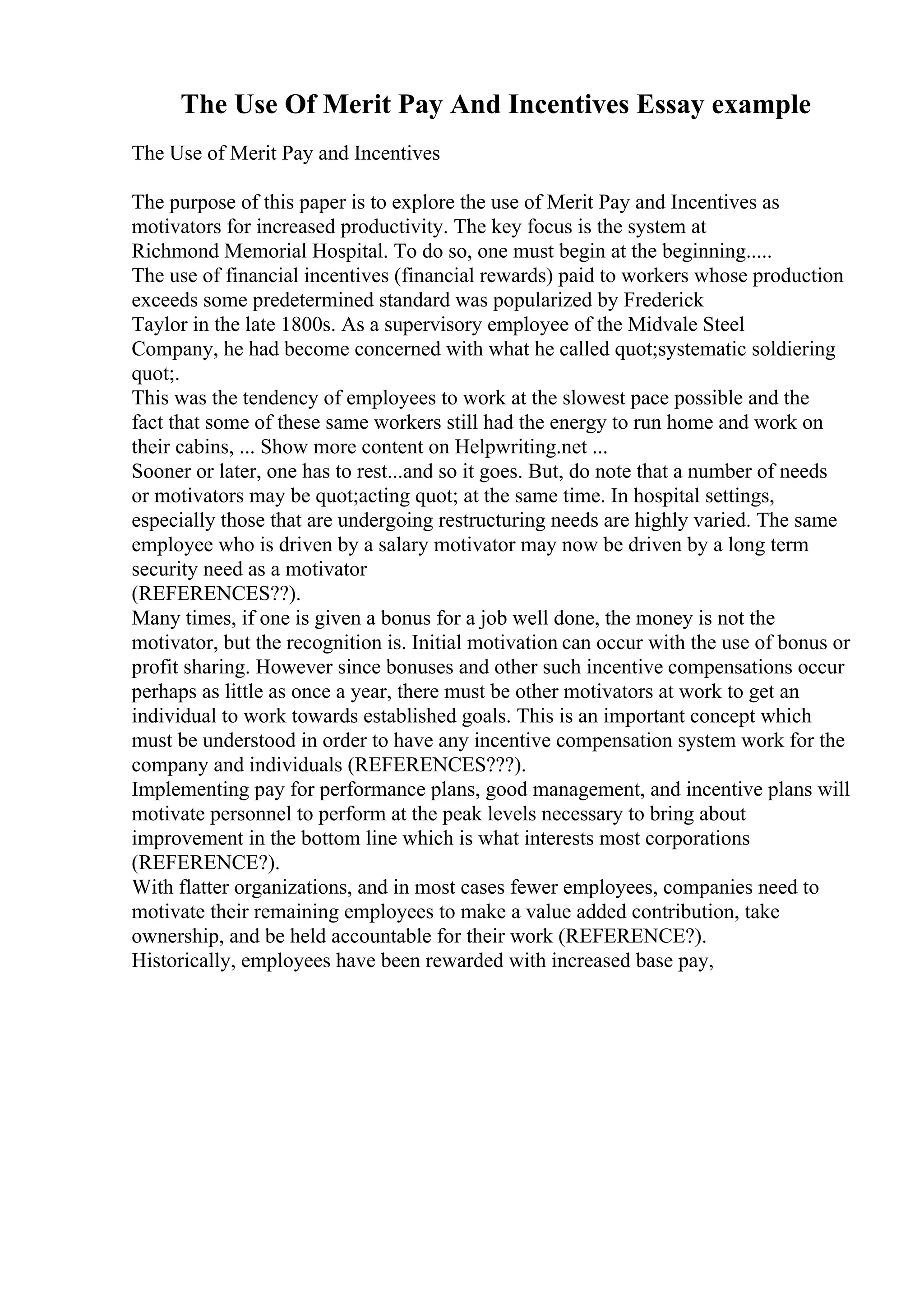 The Use Of Merit Pay And Incentives Essay example
The Use of Merit Pay and Incentives
The purpose of this paper is to explore the use of Merit Pay and Incentives as
motivators for increased productivity. The key focus is the system at
Richmond Memorial Hospital. To do so, one must begin at the beginning.....
The use of financial incentives (financial rewards) paid to workers whose production
exceeds some predetermined standard was popularized by Frederick
Taylor in the late 1800s. As a supervisory employee of the Midvale Steel
Company, he had become concerned with what he called quot;systematic soldiering
quot;.
This was the tendency of employees to work at the slowest pace possible and the
fact that some of these same workers still had the energy to run home and work on
their cabins, ... Show more content on Helpwriting.net ...
Sooner or later, one has to rest...and so it goes. But, do note that a number of needs
or motivators may be quot;acting quot; at the same time. In hospital settings,
especially those that are undergoing restructuring needs are highly varied. The same
employee who is driven by a salary motivator may now be driven by a long term
security need as a motivator
(REFERENCES??).
Many times, if one is given a bonus for a job well done, the money is not the
motivator, but the recognition is. Initial motivation can occur with the use of bonus or
profit sharing. However since bonuses and other such incentive compensations occur
perhaps as little as once a year, there must be other motivators at work to get an
individual to work towards established goals. This is an important concept which
must be understood in order to have any incentive compensation system work for the
company and individuals (REFERENCES???).
Implementing pay for performance plans, good management, and incentive plans will
motivate personnel to perform at the peak levels necessary to bring about
improvement in the bottom line which is what interests most corporations
(REFERENCE?).
With flatter organizations, and in most cases fewer employees, companies need to
motivate their remaining employees to make a value added contribution, take
ownership, and be held accountable for their work (REFERENCE?).
Historically, employees have been rewarded with increased base pay,
 