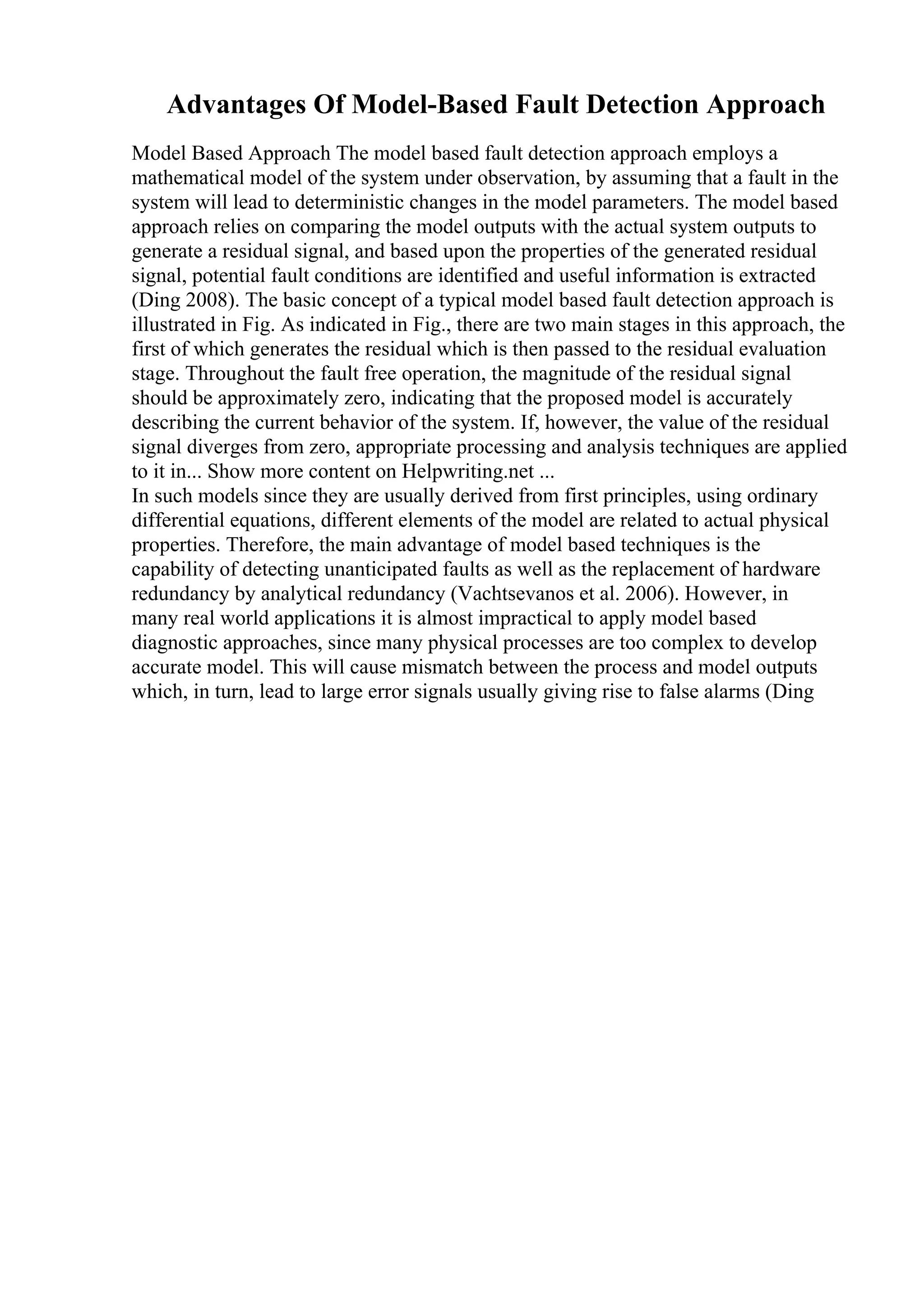 Advantages Of Model-Based Fault Detection Approach
Model Based Approach The model based fault detection approach employs a
mathematical model of the system under observation, by assuming that a fault in the
system will lead to deterministic changes in the model parameters. The model based
approach relies on comparing the model outputs with the actual system outputs to
generate a residual signal, and based upon the properties of the generated residual
signal, potential fault conditions are identified and useful information is extracted
(Ding 2008). The basic concept of a typical model based fault detection approach is
illustrated in Fig. As indicated in Fig., there are two main stages in this approach, the
first of which generates the residual which is then passed to the residual evaluation
stage. Throughout the fault free operation, the magnitude of the residual signal
should be approximately zero, indicating that the proposed model is accurately
describing the current behavior of the system. If, however, the value of the residual
signal diverges from zero, appropriate processing and analysis techniques are applied
to it in... Show more content on Helpwriting.net ...
In such models since they are usually derived from first principles, using ordinary
differential equations, different elements of the model are related to actual physical
properties. Therefore, the main advantage of model based techniques is the
capability of detecting unanticipated faults as well as the replacement of hardware
redundancy by analytical redundancy (Vachtsevanos et al. 2006). However, in
many real world applications it is almost impractical to apply model based
diagnostic approaches, since many physical processes are too complex to develop
accurate model. This will cause mismatch between the process and model outputs
which, in turn, lead to large error signals usually giving rise to false alarms (Ding
 