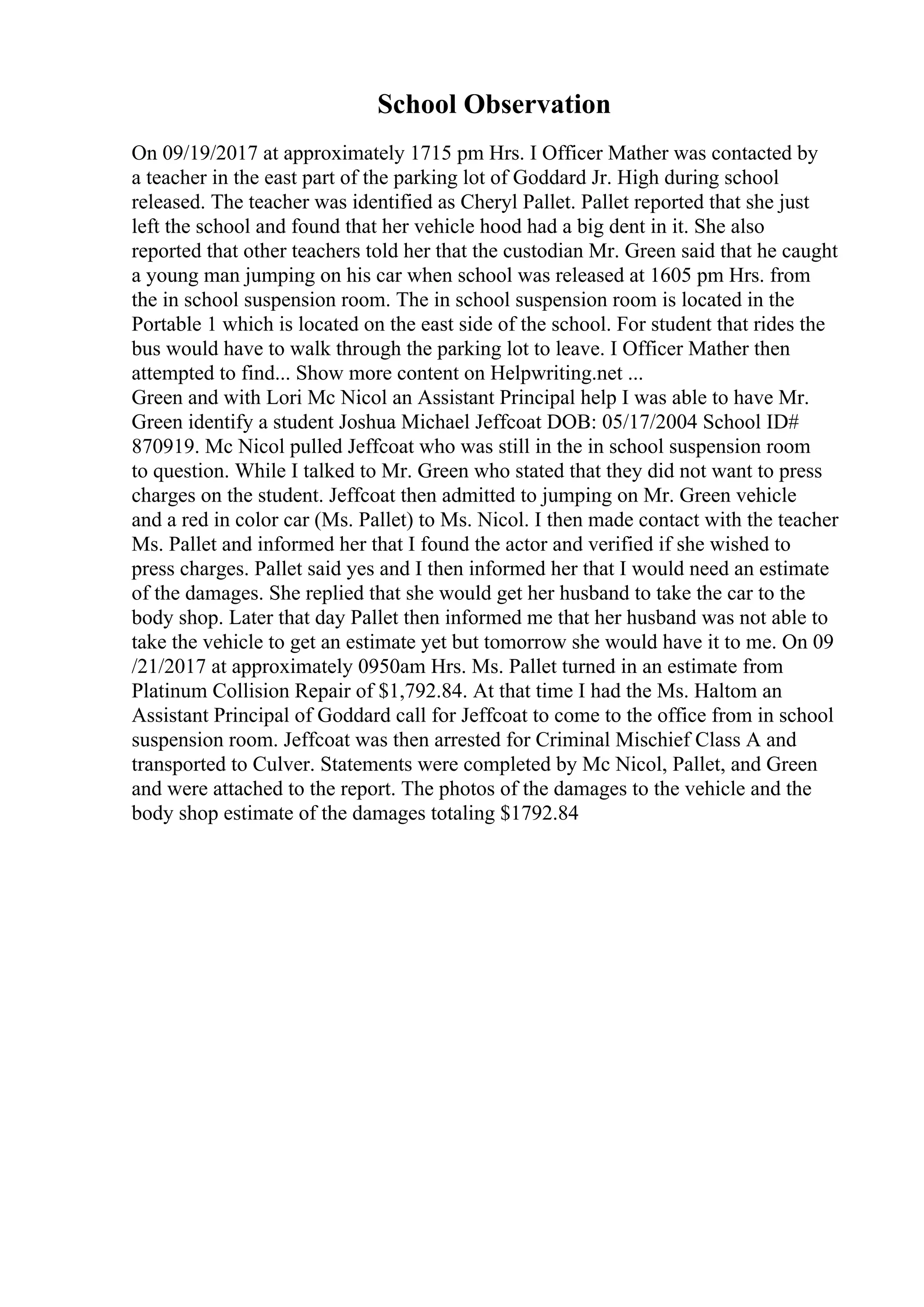 School Observation
On 09/19/2017 at approximately 1715 pm Hrs. I Officer Mather was contacted by
a teacher in the east part of the parking lot of Goddard Jr. High during school
released. The teacher was identified as Cheryl Pallet. Pallet reported that she just
left the school and found that her vehicle hood had a big dent in it. She also
reported that other teachers told her that the custodian Mr. Green said that he caught
a young man jumping on his car when school was released at 1605 pm Hrs. from
the in school suspension room. The in school suspension room is located in the
Portable 1 which is located on the east side of the school. For student that rides the
bus would have to walk through the parking lot to leave. I Officer Mather then
attempted to find... Show more content on Helpwriting.net ...
Green and with Lori Mc Nicol an Assistant Principal help I was able to have Mr.
Green identify a student Joshua Michael Jeffcoat DOB: 05/17/2004 School ID#
870919. Mc Nicol pulled Jeffcoat who was still in the in school suspension room
to question. While I talked to Mr. Green who stated that they did not want to press
charges on the student. Jeffcoat then admitted to jumping on Mr. Green vehicle
and a red in color car (Ms. Pallet) to Ms. Nicol. I then made contact with the teacher
Ms. Pallet and informed her that I found the actor and verified if she wished to
press charges. Pallet said yes and I then informed her that I would need an estimate
of the damages. She replied that she would get her husband to take the car to the
body shop. Later that day Pallet then informed me that her husband was not able to
take the vehicle to get an estimate yet but tomorrow she would have it to me. On 09
/21/2017 at approximately 0950am Hrs. Ms. Pallet turned in an estimate from
Platinum Collision Repair of $1,792.84. At that time I had the Ms. Haltom an
Assistant Principal of Goddard call for Jeffcoat to come to the office from in school
suspension room. Jeffcoat was then arrested for Criminal Mischief Class A and
transported to Culver. Statements were completed by Mc Nicol, Pallet, and Green
and were attached to the report. The photos of the damages to the vehicle and the
body shop estimate of the damages totaling $1792.84
 