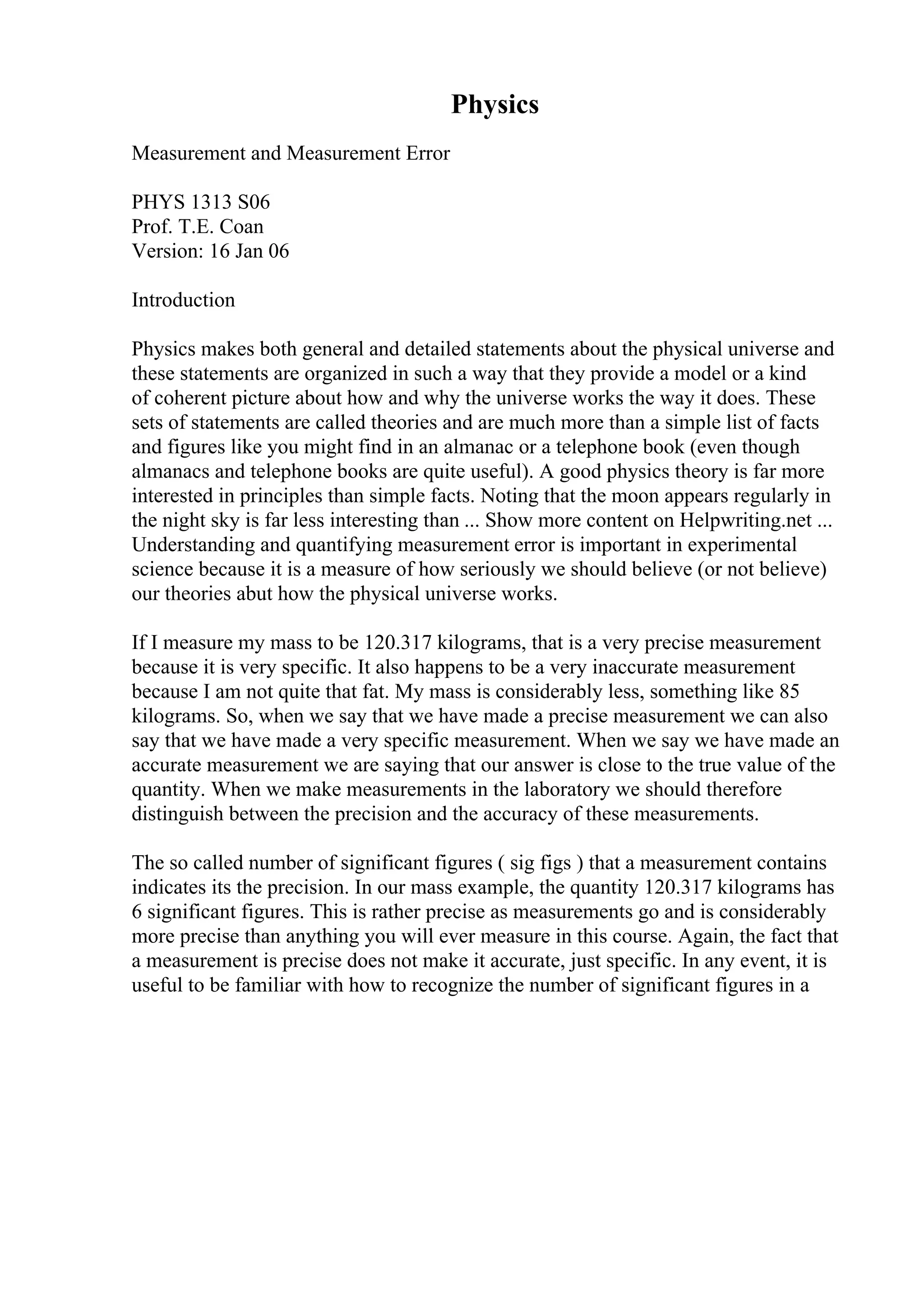 Physics
Measurement and Measurement Error
PHYS 1313 S06
Prof. T.E. Coan
Version: 16 Jan 06
Introduction
Physics makes both general and detailed statements about the physical universe and
these statements are organized in such a way that they provide a model or a kind
of coherent picture about how and why the universe works the way it does. These
sets of statements are called theories and are much more than a simple list of facts
and figures like you might find in an almanac or a telephone book (even though
almanacs and telephone books are quite useful). A good physics theory is far more
interested in principles than simple facts. Noting that the moon appears regularly in
the night sky is far less interesting than ... Show more content on Helpwriting.net ...
Understanding and quantifying measurement error is important in experimental
science because it is a measure of how seriously we should believe (or not believe)
our theories abut how the physical universe works.
If I measure my mass to be 120.317 kilograms, that is a very precise measurement
because it is very specific. It also happens to be a very inaccurate measurement
because I am not quite that fat. My mass is considerably less, something like 85
kilograms. So, when we say that we have made a precise measurement we can also
say that we have made a very specific measurement. When we say we have made an
accurate measurement we are saying that our answer is close to the true value of the
quantity. When we make measurements in the laboratory we should therefore
distinguish between the precision and the accuracy of these measurements.
The so called number of significant figures ( sig figs ) that a measurement contains
indicates its the precision. In our mass example, the quantity 120.317 kilograms has
6 significant figures. This is rather precise as measurements go and is considerably
more precise than anything you will ever measure in this course. Again, the fact that
a measurement is precise does not make it accurate, just specific. In any event, it is
useful to be familiar with how to recognize the number of significant figures in a
 