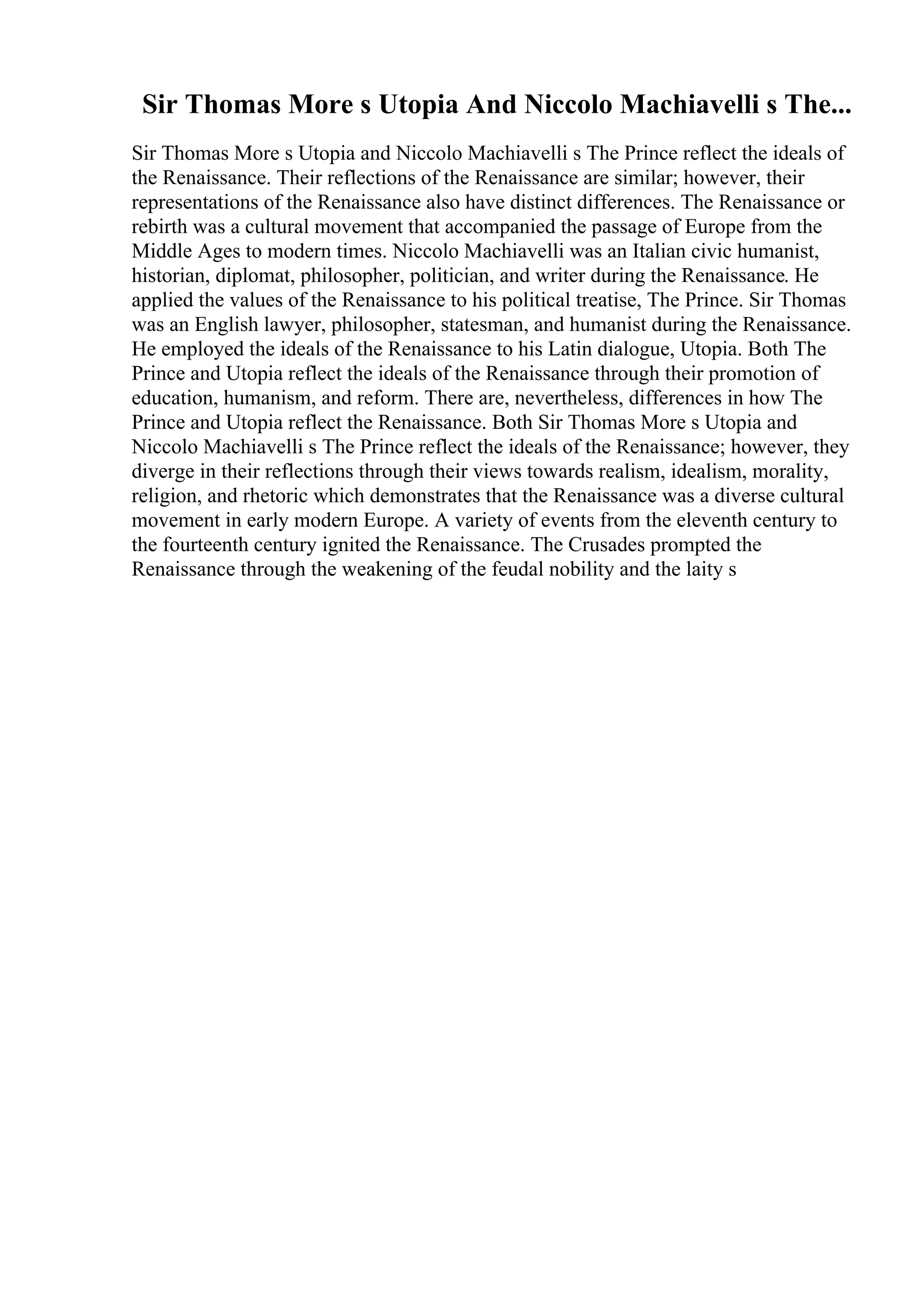 Sir Thomas More s Utopia And Niccolo Machiavelli s The...
Sir Thomas More s Utopia and Niccolo Machiavelli s The Prince reflect the ideals of
the Renaissance. Their reflections of the Renaissance are similar; however, their
representations of the Renaissance also have distinct differences. The Renaissance or
rebirth was a cultural movement that accompanied the passage of Europe from the
Middle Ages to modern times. Niccolo Machiavelli was an Italian civic humanist,
historian, diplomat, philosopher, politician, and writer during the Renaissance. He
applied the values of the Renaissance to his political treatise, The Prince. Sir Thomas
was an English lawyer, philosopher, statesman, and humanist during the Renaissance.
He employed the ideals of the Renaissance to his Latin dialogue, Utopia. Both The
Prince and Utopia reflect the ideals of the Renaissance through their promotion of
education, humanism, and reform. There are, nevertheless, differences in how The
Prince and Utopia reflect the Renaissance. Both Sir Thomas More s Utopia and
Niccolo Machiavelli s The Prince reflect the ideals of the Renaissance; however, they
diverge in their reflections through their views towards realism, idealism, morality,
religion, and rhetoric which demonstrates that the Renaissance was a diverse cultural
movement in early modern Europe. A variety of events from the eleventh century to
the fourteenth century ignited the Renaissance. The Crusades prompted the
Renaissance through the weakening of the feudal nobility and the laity s
 