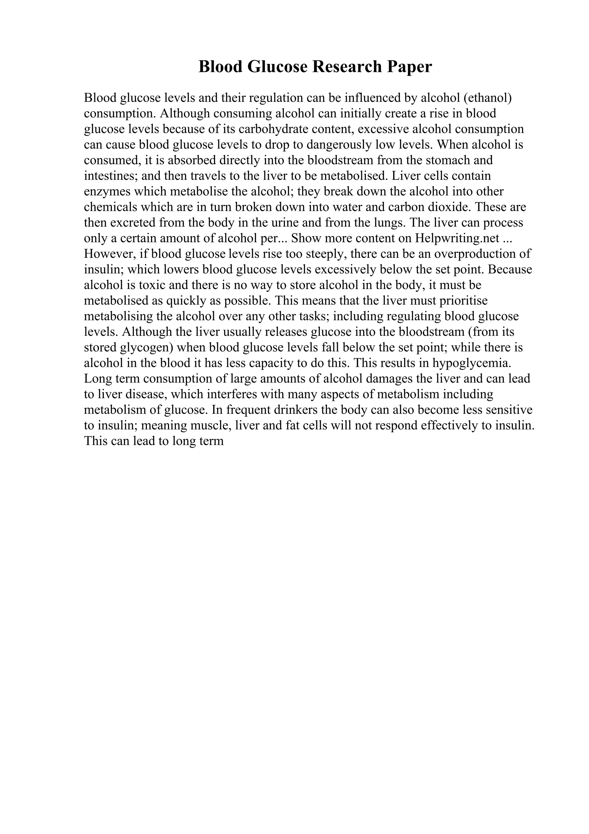 Blood Glucose Research Paper
Blood glucose levels and their regulation can be influenced by alcohol (ethanol)
consumption. Although consuming alcohol can initially create a rise in blood
glucose levels because of its carbohydrate content, excessive alcohol consumption
can cause blood glucose levels to drop to dangerously low levels. When alcohol is
consumed, it is absorbed directly into the bloodstream from the stomach and
intestines; and then travels to the liver to be metabolised. Liver cells contain
enzymes which metabolise the alcohol; they break down the alcohol into other
chemicals which are in turn broken down into water and carbon dioxide. These are
then excreted from the body in the urine and from the lungs. The liver can process
only a certain amount of alcohol per... Show more content on Helpwriting.net ...
However, if blood glucose levels rise too steeply, there can be an overproduction of
insulin; which lowers blood glucose levels excessively below the set point. Because
alcohol is toxic and there is no way to store alcohol in the body, it must be
metabolised as quickly as possible. This means that the liver must prioritise
metabolising the alcohol over any other tasks; including regulating blood glucose
levels. Although the liver usually releases glucose into the bloodstream (from its
stored glycogen) when blood glucose levels fall below the set point; while there is
alcohol in the blood it has less capacity to do this. This results in hypoglycemia.
Long term consumption of large amounts of alcohol damages the liver and can lead
to liver disease, which interferes with many aspects of metabolism including
metabolism of glucose. In frequent drinkers the body can also become less sensitive
to insulin; meaning muscle, liver and fat cells will not respond effectively to insulin.
This can lead to long term
 