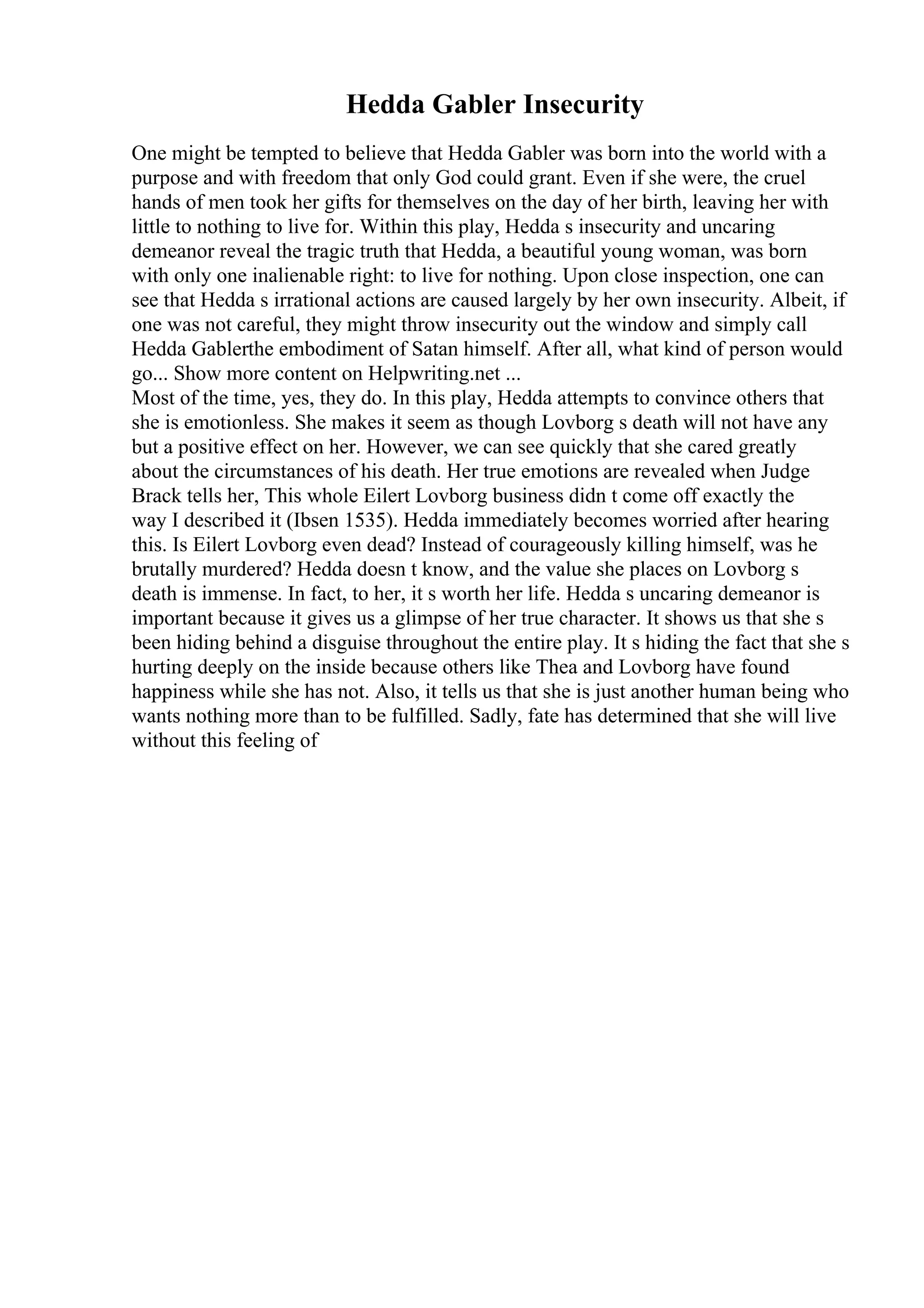 Hedda Gabler Insecurity
One might be tempted to believe that Hedda Gabler was born into the world with a
purpose and with freedom that only God could grant. Even if she were, the cruel
hands of men took her gifts for themselves on the day of her birth, leaving her with
little to nothing to live for. Within this play, Hedda s insecurity and uncaring
demeanor reveal the tragic truth that Hedda, a beautiful young woman, was born
with only one inalienable right: to live for nothing. Upon close inspection, one can
see that Hedda s irrational actions are caused largely by her own insecurity. Albeit, if
one was not careful, they might throw insecurity out the window and simply call
Hedda Gablerthe embodiment of Satan himself. After all, what kind of person would
go... Show more content on Helpwriting.net ...
Most of the time, yes, they do. In this play, Hedda attempts to convince others that
she is emotionless. She makes it seem as though Lovborg s death will not have any
but a positive effect on her. However, we can see quickly that she cared greatly
about the circumstances of his death. Her true emotions are revealed when Judge
Brack tells her, This whole Eilert Lovborg business didn t come off exactly the
way I described it (Ibsen 1535). Hedda immediately becomes worried after hearing
this. Is Eilert Lovborg even dead? Instead of courageously killing himself, was he
brutally murdered? Hedda doesn t know, and the value she places on Lovborg s
death is immense. In fact, to her, it s worth her life. Hedda s uncaring demeanor is
important because it gives us a glimpse of her true character. It shows us that she s
been hiding behind a disguise throughout the entire play. It s hiding the fact that she s
hurting deeply on the inside because others like Thea and Lovborg have found
happiness while she has not. Also, it tells us that she is just another human being who
wants nothing more than to be fulfilled. Sadly, fate has determined that she will live
without this feeling of
 
