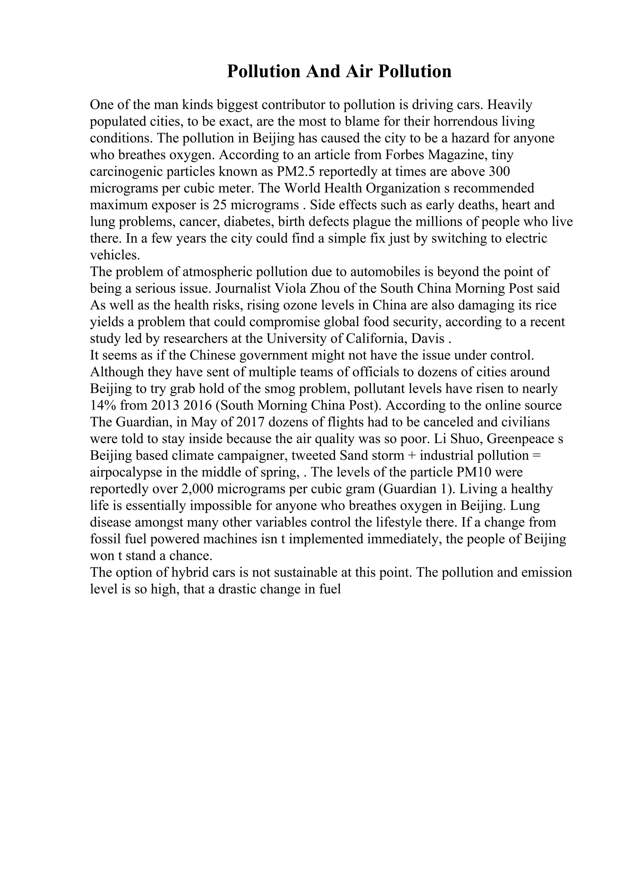 Pollution And Air Pollution
One of the man kinds biggest contributor to pollution is driving cars. Heavily
populated cities, to be exact, are the most to blame for their horrendous living
conditions. The pollution in Beijing has caused the city to be a hazard for anyone
who breathes oxygen. According to an article from Forbes Magazine, tiny
carcinogenic particles known as PM2.5 reportedly at times are above 300
micrograms per cubic meter. The World Health Organization s recommended
maximum exposer is 25 micrograms . Side effects such as early deaths, heart and
lung problems, cancer, diabetes, birth defects plague the millions of people who live
there. In a few years the city could find a simple fix just by switching to electric
vehicles.
The problem of atmospheric pollution due to automobiles is beyond the point of
being a serious issue. Journalist Viola Zhou of the South China Morning Post said
As well as the health risks, rising ozone levels in China are also damaging its rice
yields a problem that could compromise global food security, according to a recent
study led by researchers at the University of California, Davis .
It seems as if the Chinese government might not have the issue under control.
Although they have sent of multiple teams of officials to dozens of cities around
Beijing to try grab hold of the smog problem, pollutant levels have risen to nearly
14% from 2013 2016 (South Morning China Post). According to the online source
The Guardian, in May of 2017 dozens of flights had to be canceled and civilians
were told to stay inside because the air quality was so poor. Li Shuo, Greenpeace s
Beijing based climate campaigner, tweeted Sand storm + industrial pollution =
airpocalypse in the middle of spring, . The levels of the particle PM10 were
reportedly over 2,000 micrograms per cubic gram (Guardian 1). Living a healthy
life is essentially impossible for anyone who breathes oxygen in Beijing. Lung
disease amongst many other variables control the lifestyle there. If a change from
fossil fuel powered machines isn t implemented immediately, the people of Beijing
won t stand a chance.
The option of hybrid cars is not sustainable at this point. The pollution and emission
level is so high, that a drastic change in fuel
 