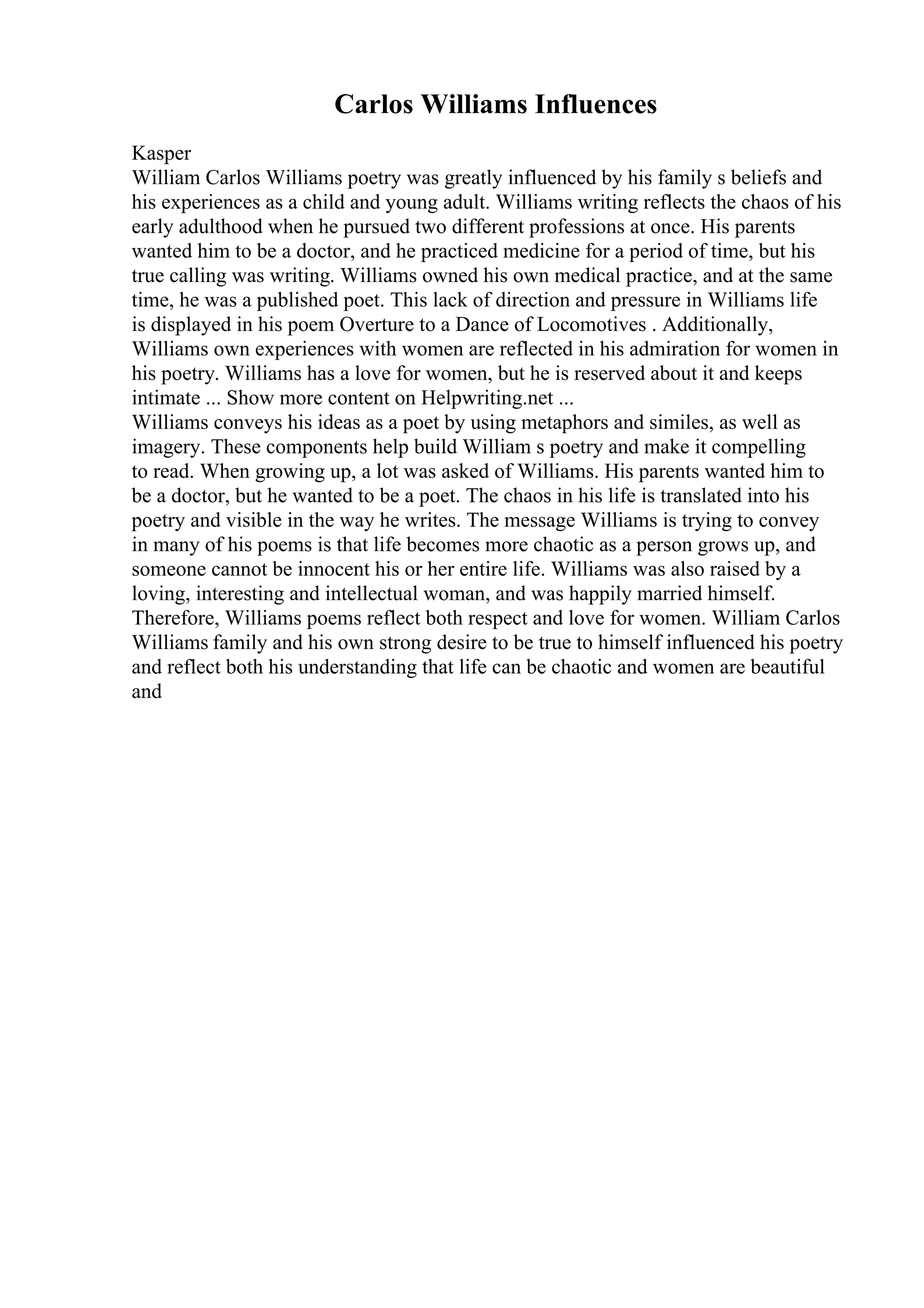 Carlos Williams Influences
Kasper
William Carlos Williams poetry was greatly influenced by his family s beliefs and
his experiences as a child and young adult. Williams writing reflects the chaos of his
early adulthood when he pursued two different professions at once. His parents
wanted him to be a doctor, and he practiced medicine for a period of time, but his
true calling was writing. Williams owned his own medical practice, and at the same
time, he was a published poet. This lack of direction and pressure in Williams life
is displayed in his poem Overture to a Dance of Locomotives . Additionally,
Williams own experiences with women are reflected in his admiration for women in
his poetry. Williams has a love for women, but he is reserved about it and keeps
intimate ... Show more content on Helpwriting.net ...
Williams conveys his ideas as a poet by using metaphors and similes, as well as
imagery. These components help build William s poetry and make it compelling
to read. When growing up, a lot was asked of Williams. His parents wanted him to
be a doctor, but he wanted to be a poet. The chaos in his life is translated into his
poetry and visible in the way he writes. The message Williams is trying to convey
in many of his poems is that life becomes more chaotic as a person grows up, and
someone cannot be innocent his or her entire life. Williams was also raised by a
loving, interesting and intellectual woman, and was happily married himself.
Therefore, Williams poems reflect both respect and love for women. William Carlos
Williams family and his own strong desire to be true to himself influenced his poetry
and reflect both his understanding that life can be chaotic and women are beautiful
and
 