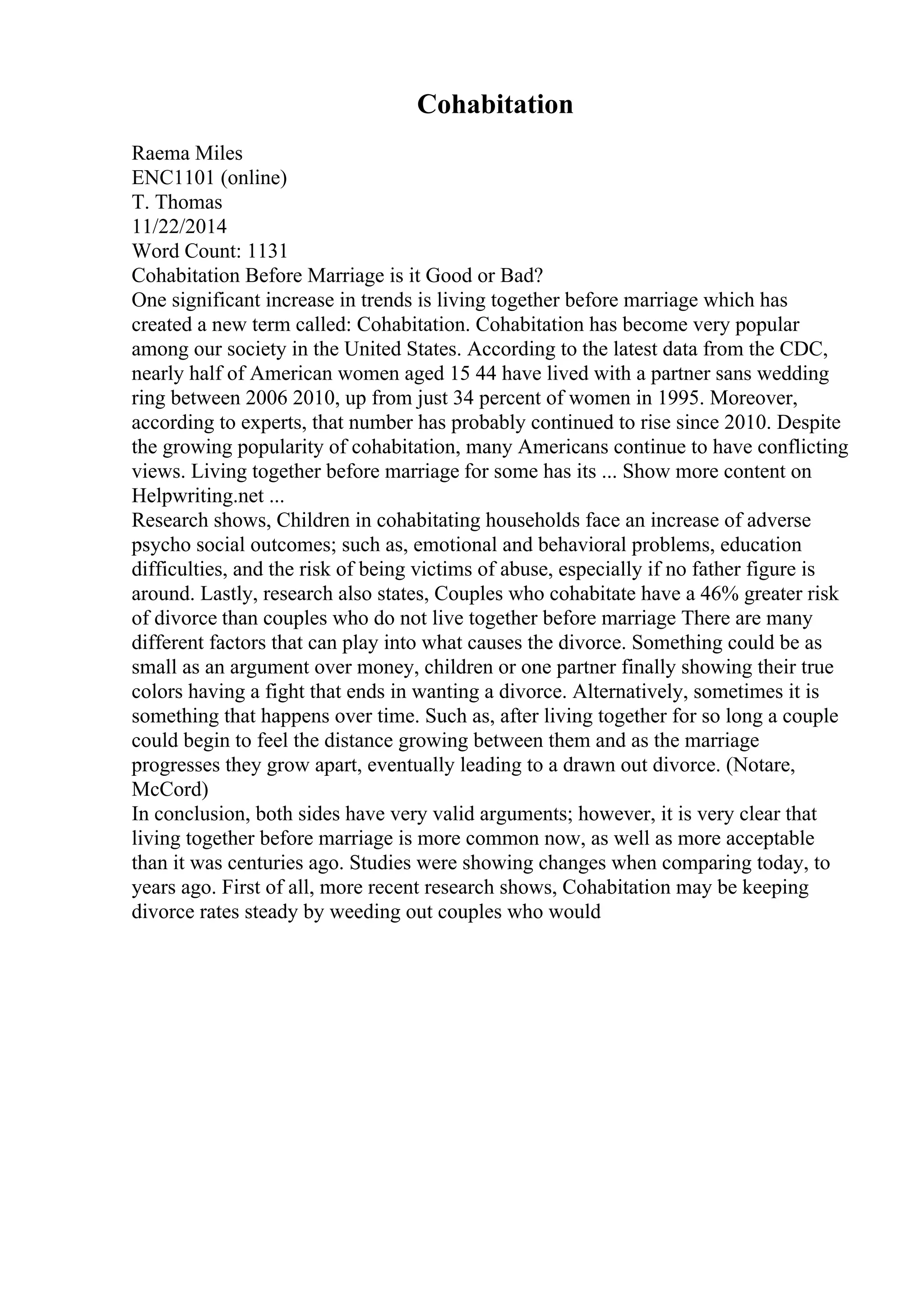 Cohabitation
Raema Miles
ENC1101 (online)
T. Thomas
11/22/2014
Word Count: 1131
Cohabitation Before Marriage is it Good or Bad?
One significant increase in trends is living together before marriage which has
created a new term called: Cohabitation. Cohabitation has become very popular
among our society in the United States. According to the latest data from the CDC,
nearly half of American women aged 15 44 have lived with a partner sans wedding
ring between 2006 2010, up from just 34 percent of women in 1995. Moreover,
according to experts, that number has probably continued to rise since 2010. Despite
the growing popularity of cohabitation, many Americans continue to have conflicting
views. Living together before marriage for some has its ... Show more content on
Helpwriting.net ...
Research shows, Children in cohabitating households face an increase of adverse
psycho social outcomes; such as, emotional and behavioral problems, education
difficulties, and the risk of being victims of abuse, especially if no father figure is
around. Lastly, research also states, Couples who cohabitate have a 46% greater risk
of divorce than couples who do not live together before marriage There are many
different factors that can play into what causes the divorce. Something could be as
small as an argument over money, children or one partner finally showing their true
colors having a fight that ends in wanting a divorce. Alternatively, sometimes it is
something that happens over time. Such as, after living together for so long a couple
could begin to feel the distance growing between them and as the marriage
progresses they grow apart, eventually leading to a drawn out divorce. (Notare,
McCord)
In conclusion, both sides have very valid arguments; however, it is very clear that
living together before marriage is more common now, as well as more acceptable
than it was centuries ago. Studies were showing changes when comparing today, to
years ago. First of all, more recent research shows, Cohabitation may be keeping
divorce rates steady by weeding out couples who would
 