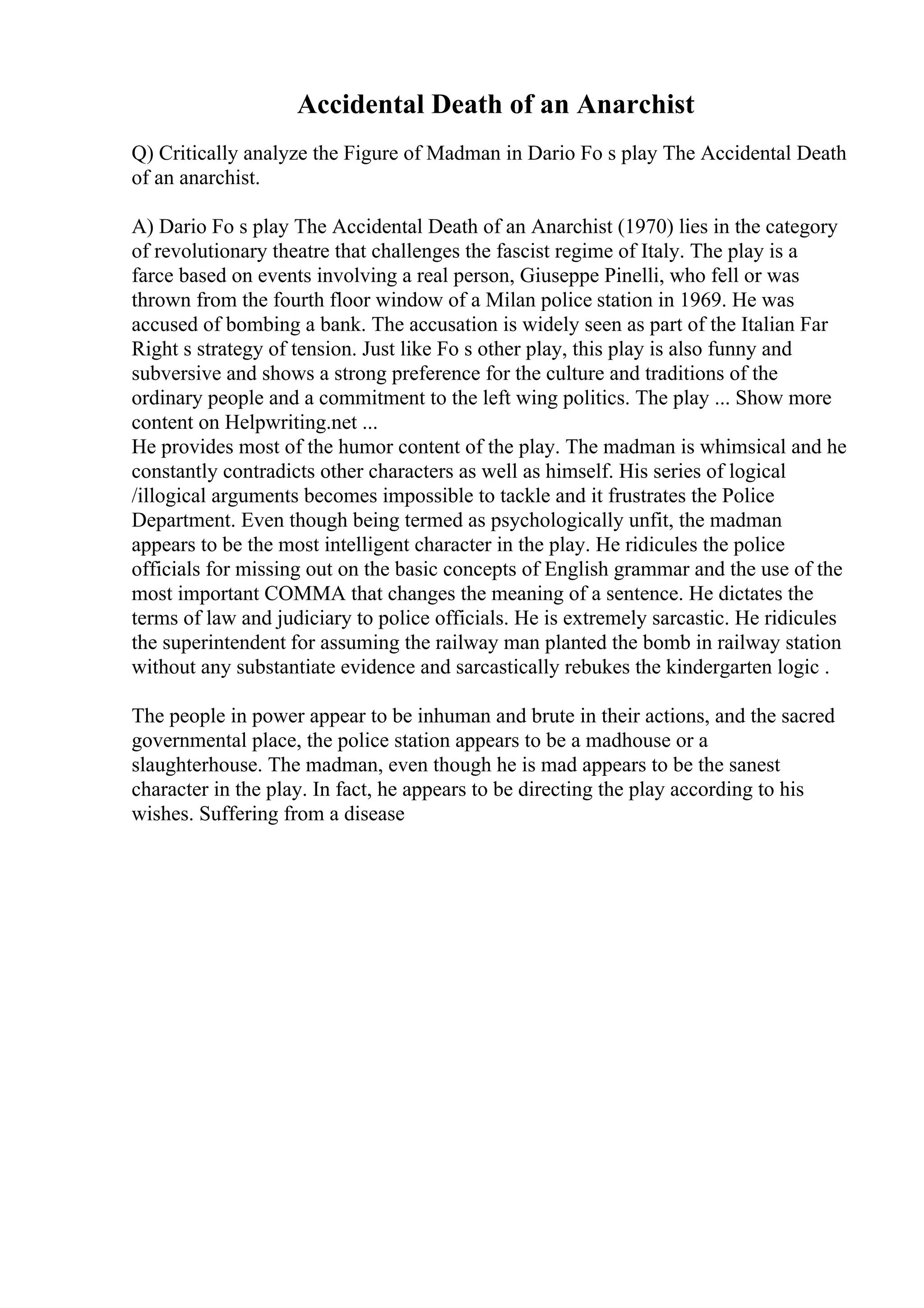 Accidental Death of an Anarchist
Q) Critically analyze the Figure of Madman in Dario Fo s play The Accidental Death
of an anarchist.
A) Dario Fo s play The Accidental Death of an Anarchist (1970) lies in the category
of revolutionary theatre that challenges the fascist regime of Italy. The play is a
farce based on events involving a real person, Giuseppe Pinelli, who fell or was
thrown from the fourth floor window of a Milan police station in 1969. He was
accused of bombing a bank. The accusation is widely seen as part of the Italian Far
Right s strategy of tension. Just like Fo s other play, this play is also funny and
subversive and shows a strong preference for the culture and traditions of the
ordinary people and a commitment to the left wing politics. The play ... Show more
content on Helpwriting.net ...
He provides most of the humor content of the play. The madman is whimsical and he
constantly contradicts other characters as well as himself. His series of logical
/illogical arguments becomes impossible to tackle and it frustrates the Police
Department. Even though being termed as psychologically unfit, the madman
appears to be the most intelligent character in the play. He ridicules the police
officials for missing out on the basic concepts of English grammar and the use of the
most important COMMA that changes the meaning of a sentence. He dictates the
terms of law and judiciary to police officials. He is extremely sarcastic. He ridicules
the superintendent for assuming the railway man planted the bomb in railway station
without any substantiate evidence and sarcastically rebukes the kindergarten logic .
The people in power appear to be inhuman and brute in their actions, and the sacred
governmental place, the police station appears to be a madhouse or a
slaughterhouse. The madman, even though he is mad appears to be the sanest
character in the play. In fact, he appears to be directing the play according to his
wishes. Suffering from a disease
 