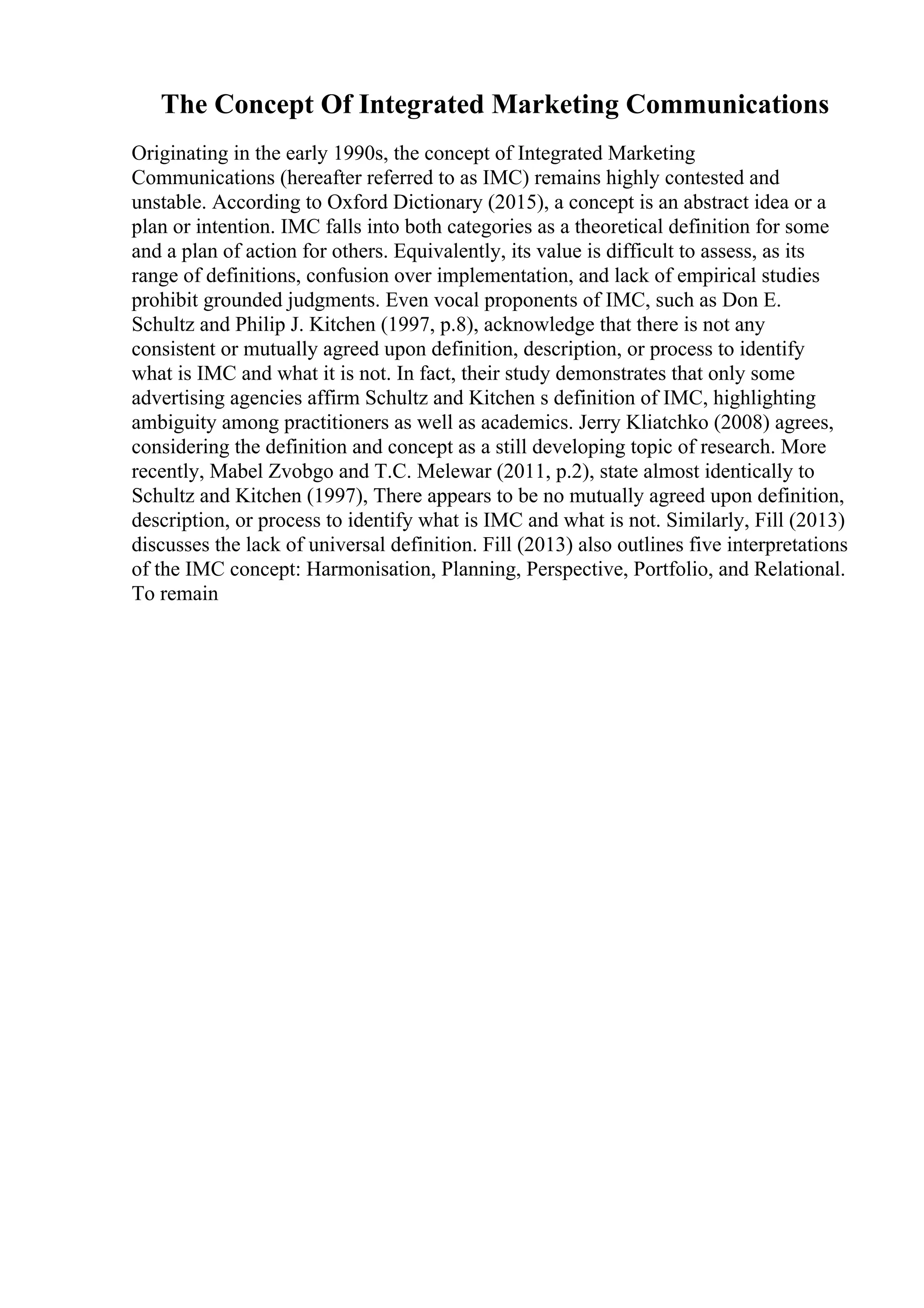 The Concept Of Integrated Marketing Communications
Originating in the early 1990s, the concept of Integrated Marketing
Communications (hereafter referred to as IMC) remains highly contested and
unstable. According to Oxford Dictionary (2015), a concept is an abstract idea or a
plan or intention. IMC falls into both categories as a theoretical definition for some
and a plan of action for others. Equivalently, its value is difficult to assess, as its
range of definitions, confusion over implementation, and lack of empirical studies
prohibit grounded judgments. Even vocal proponents of IMC, such as Don E.
Schultz and Philip J. Kitchen (1997, p.8), acknowledge that there is not any
consistent or mutually agreed upon definition, description, or process to identify
what is IMC and what it is not. In fact, their study demonstrates that only some
advertising agencies affirm Schultz and Kitchen s definition of IMC, highlighting
ambiguity among practitioners as well as academics. Jerry Kliatchko (2008) agrees,
considering the definition and concept as a still developing topic of research. More
recently, Mabel Zvobgo and T.C. Melewar (2011, p.2), state almost identically to
Schultz and Kitchen (1997), There appears to be no mutually agreed upon definition,
description, or process to identify what is IMC and what is not. Similarly, Fill (2013)
discusses the lack of universal definition. Fill (2013) also outlines five interpretations
of the IMC concept: Harmonisation, Planning, Perspective, Portfolio, and Relational.
To remain
 