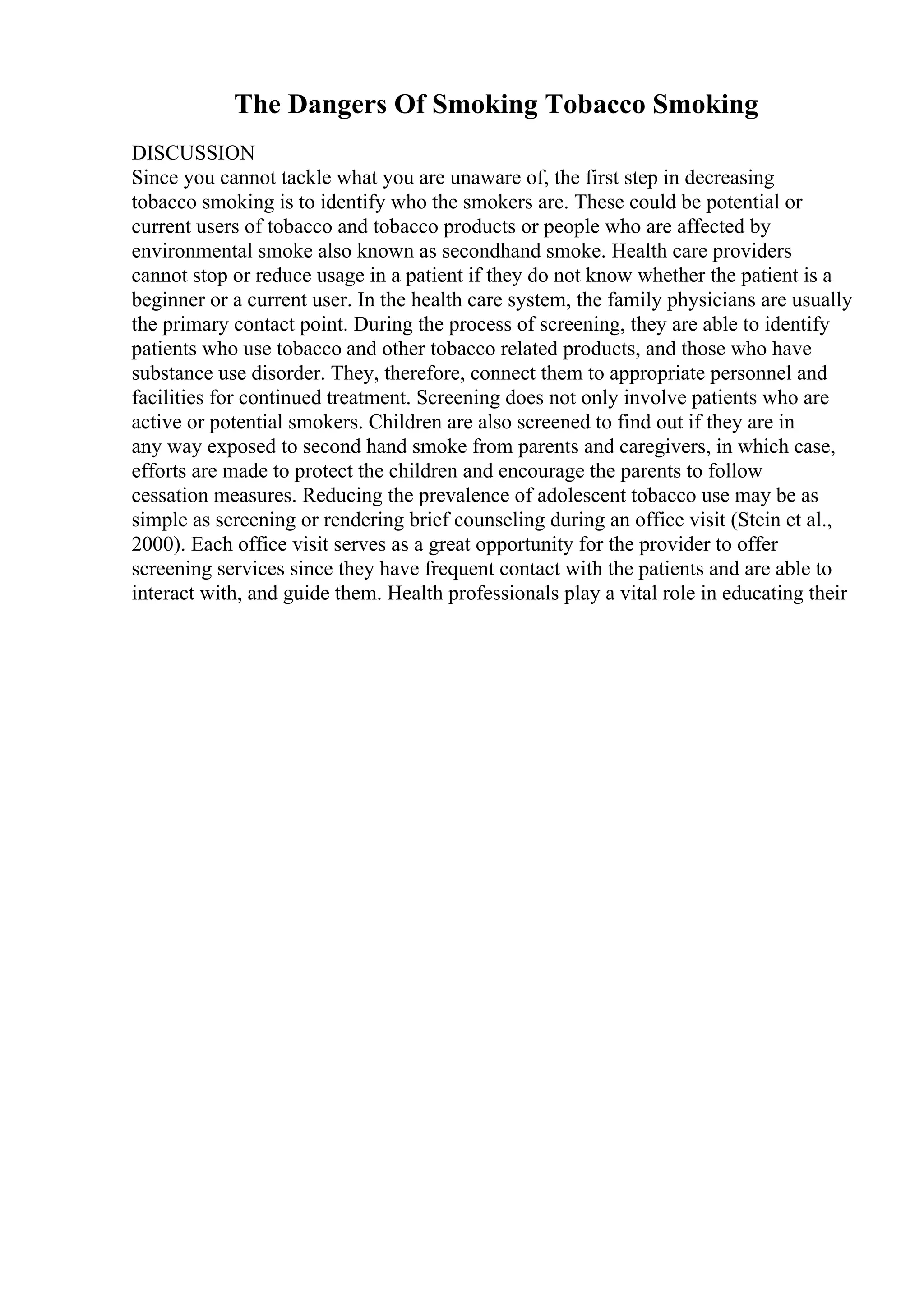 The Dangers Of Smoking Tobacco Smoking
DISCUSSION
Since you cannot tackle what you are unaware of, the first step in decreasing
tobacco smoking is to identify who the smokers are. These could be potential or
current users of tobacco and tobacco products or people who are affected by
environmental smoke also known as secondhand smoke. Health care providers
cannot stop or reduce usage in a patient if they do not know whether the patient is a
beginner or a current user. In the health care system, the family physicians are usually
the primary contact point. During the process of screening, they are able to identify
patients who use tobacco and other tobacco related products, and those who have
substance use disorder. They, therefore, connect them to appropriate personnel and
facilities for continued treatment. Screening does not only involve patients who are
active or potential smokers. Children are also screened to find out if they are in
any way exposed to second hand smoke from parents and caregivers, in which case,
efforts are made to protect the children and encourage the parents to follow
cessation measures. Reducing the prevalence of adolescent tobacco use may be as
simple as screening or rendering brief counseling during an office visit (Stein et al.,
2000). Each office visit serves as a great opportunity for the provider to offer
screening services since they have frequent contact with the patients and are able to
interact with, and guide them. Health professionals play a vital role in educating their
 