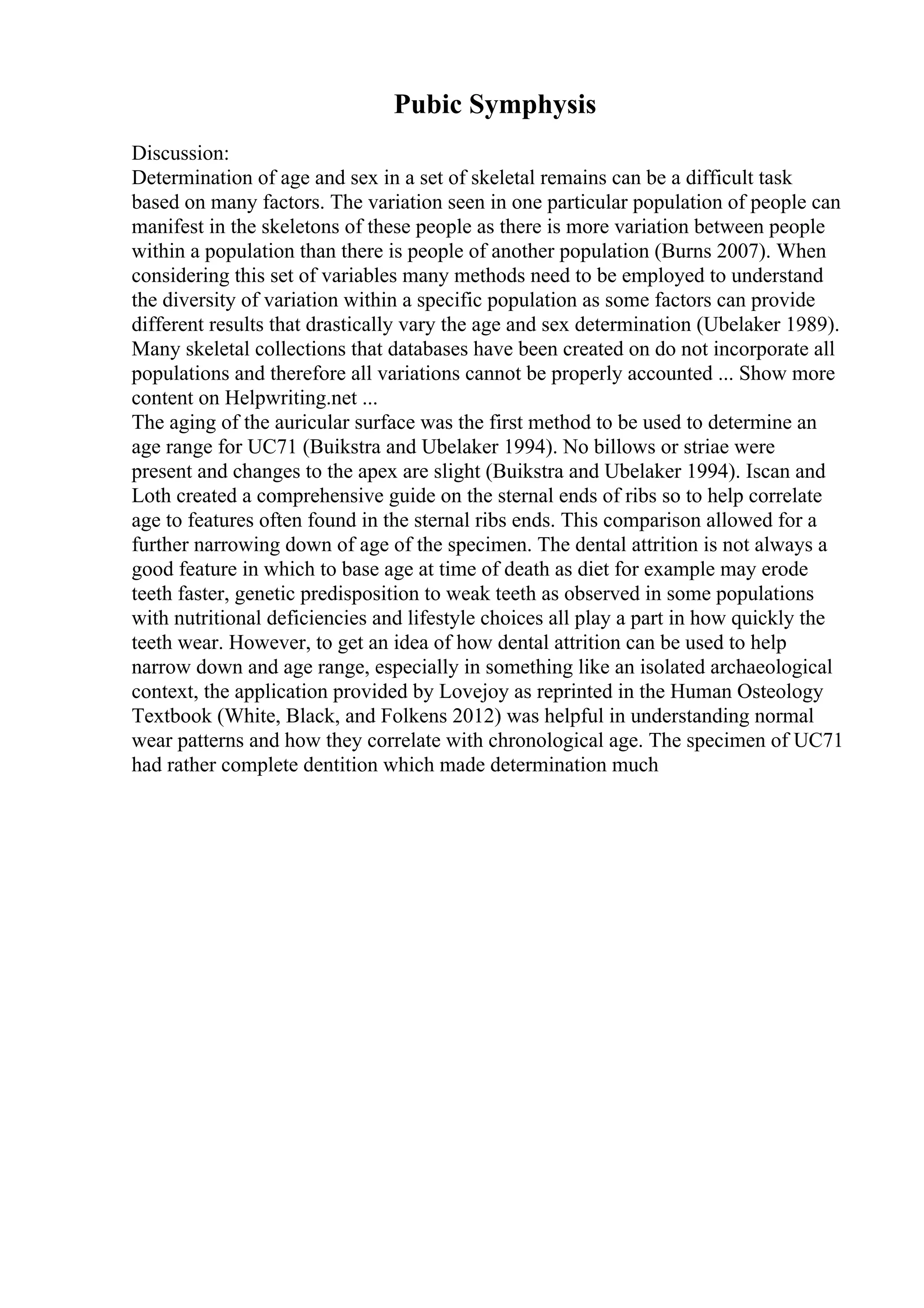 Pubic Symphysis
Discussion:
Determination of age and sex in a set of skeletal remains can be a difficult task
based on many factors. The variation seen in one particular population of people can
manifest in the skeletons of these people as there is more variation between people
within a population than there is people of another population (Burns 2007). When
considering this set of variables many methods need to be employed to understand
the diversity of variation within a specific population as some factors can provide
different results that drastically vary the age and sex determination (Ubelaker 1989).
Many skeletal collections that databases have been created on do not incorporate all
populations and therefore all variations cannot be properly accounted ... Show more
content on Helpwriting.net ...
The aging of the auricular surface was the first method to be used to determine an
age range for UC71 (Buikstra and Ubelaker 1994). No billows or striae were
present and changes to the apex are slight (Buikstra and Ubelaker 1994). Iscan and
Loth created a comprehensive guide on the sternal ends of ribs so to help correlate
age to features often found in the sternal ribs ends. This comparison allowed for a
further narrowing down of age of the specimen. The dental attrition is not always a
good feature in which to base age at time of death as diet for example may erode
teeth faster, genetic predisposition to weak teeth as observed in some populations
with nutritional deficiencies and lifestyle choices all play a part in how quickly the
teeth wear. However, to get an idea of how dental attrition can be used to help
narrow down and age range, especially in something like an isolated archaeological
context, the application provided by Lovejoy as reprinted in the Human Osteology
Textbook (White, Black, and Folkens 2012) was helpful in understanding normal
wear patterns and how they correlate with chronological age. The specimen of UC71
had rather complete dentition which made determination much
 