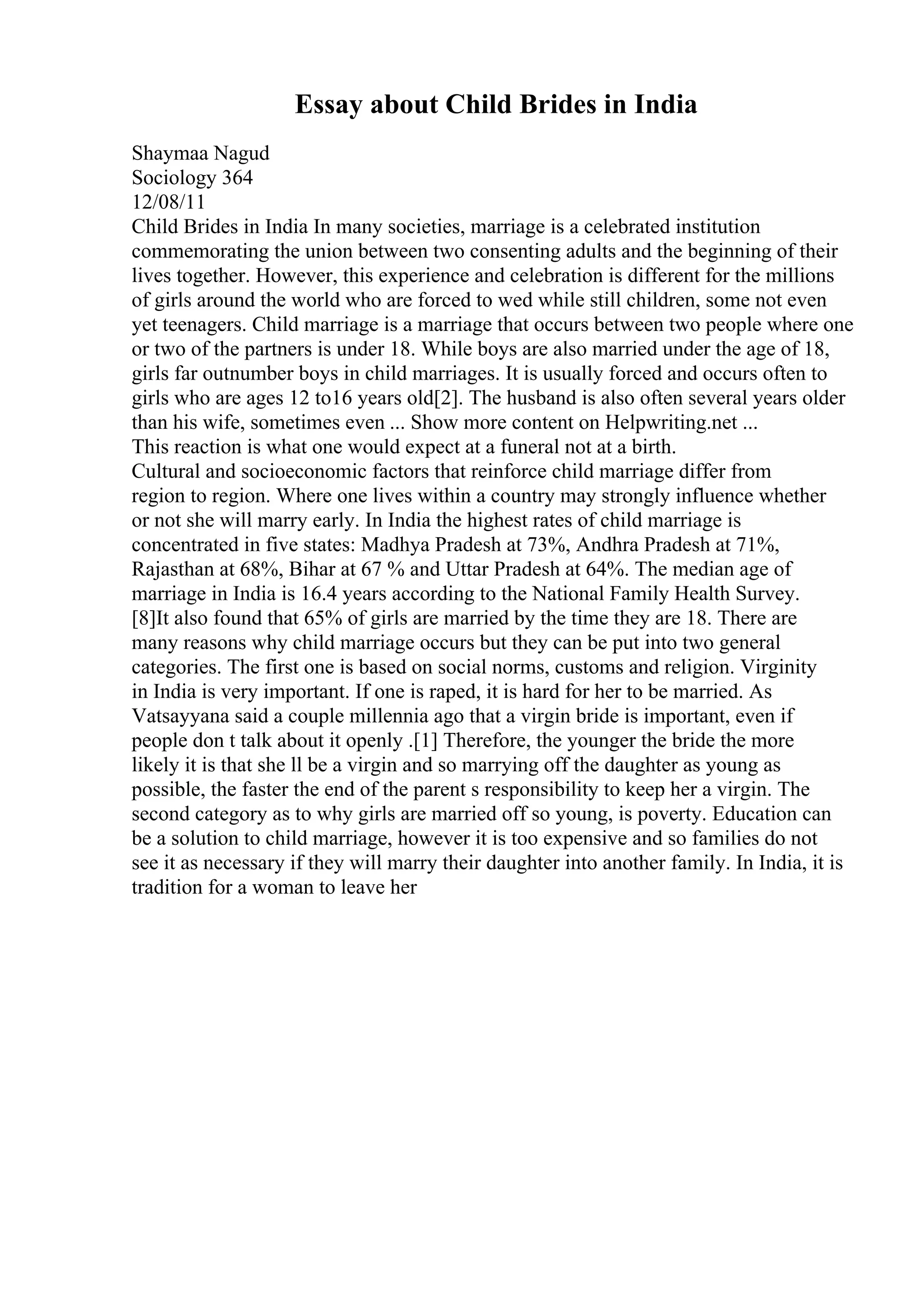 Essay about Child Brides in India
Shaymaa Nagud
Sociology 364
12/08/11
Child Brides in India In many societies, marriage is a celebrated institution
commemorating the union between two consenting adults and the beginning of their
lives together. However, this experience and celebration is different for the millions
of girls around the world who are forced to wed while still children, some not even
yet teenagers. Child marriage is a marriage that occurs between two people where one
or two of the partners is under 18. While boys are also married under the age of 18,
girls far outnumber boys in child marriages. It is usually forced and occurs often to
girls who are ages 12 to16 years old[2]. The husband is also often several years older
than his wife, sometimes even ... Show more content on Helpwriting.net ...
This reaction is what one would expect at a funeral not at a birth.
Cultural and socioeconomic factors that reinforce child marriage differ from
region to region. Where one lives within a country may strongly influence whether
or not she will marry early. In India the highest rates of child marriage is
concentrated in five states: Madhya Pradesh at 73%, Andhra Pradesh at 71%,
Rajasthan at 68%, Bihar at 67 % and Uttar Pradesh at 64%. The median age of
marriage in India is 16.4 years according to the National Family Health Survey.
[8]It also found that 65% of girls are married by the time they are 18. There are
many reasons why child marriage occurs but they can be put into two general
categories. The first one is based on social norms, customs and religion. Virginity
in India is very important. If one is raped, it is hard for her to be married. As
Vatsayyana said a couple millennia ago that a virgin bride is important, even if
people don t talk about it openly .[1] Therefore, the younger the bride the more
likely it is that she ll be a virgin and so marrying off the daughter as young as
possible, the faster the end of the parent s responsibility to keep her a virgin. The
second category as to why girls are married off so young, is poverty. Education can
be a solution to child marriage, however it is too expensive and so families do not
see it as necessary if they will marry their daughter into another family. In India, it is
tradition for a woman to leave her
 