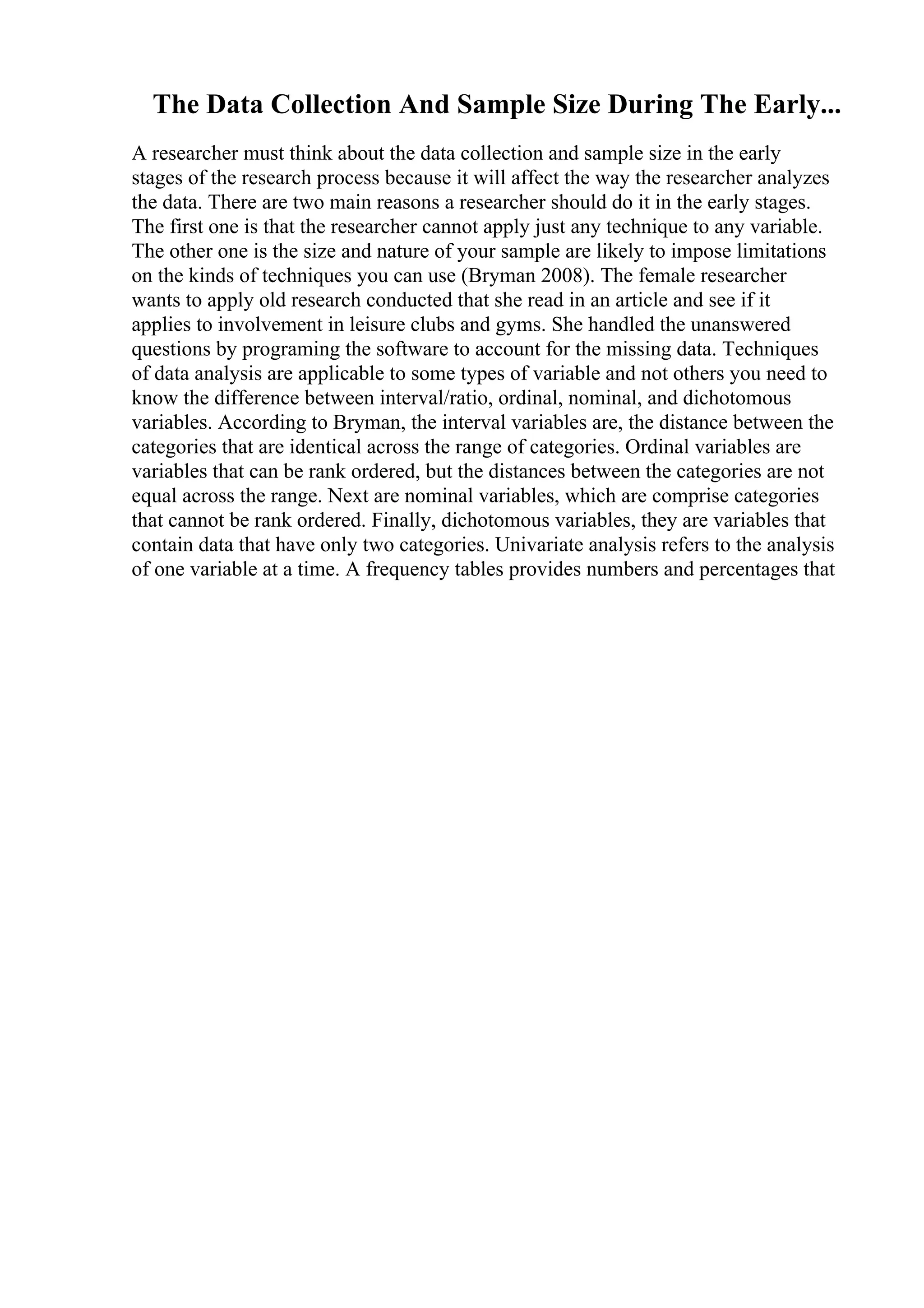 The Data Collection And Sample Size During The Early...
A researcher must think about the data collection and sample size in the early
stages of the research process because it will affect the way the researcher analyzes
the data. There are two main reasons a researcher should do it in the early stages.
The first one is that the researcher cannot apply just any technique to any variable.
The other one is the size and nature of your sample are likely to impose limitations
on the kinds of techniques you can use (Bryman 2008). The female researcher
wants to apply old research conducted that she read in an article and see if it
applies to involvement in leisure clubs and gyms. She handled the unanswered
questions by programing the software to account for the missing data. Techniques
of data analysis are applicable to some types of variable and not others you need to
know the difference between interval/ratio, ordinal, nominal, and dichotomous
variables. According to Bryman, the interval variables are, the distance between the
categories that are identical across the range of categories. Ordinal variables are
variables that can be rank ordered, but the distances between the categories are not
equal across the range. Next are nominal variables, which are comprise categories
that cannot be rank ordered. Finally, dichotomous variables, they are variables that
contain data that have only two categories. Univariate analysis refers to the analysis
of one variable at a time. A frequency tables provides numbers and percentages that
 