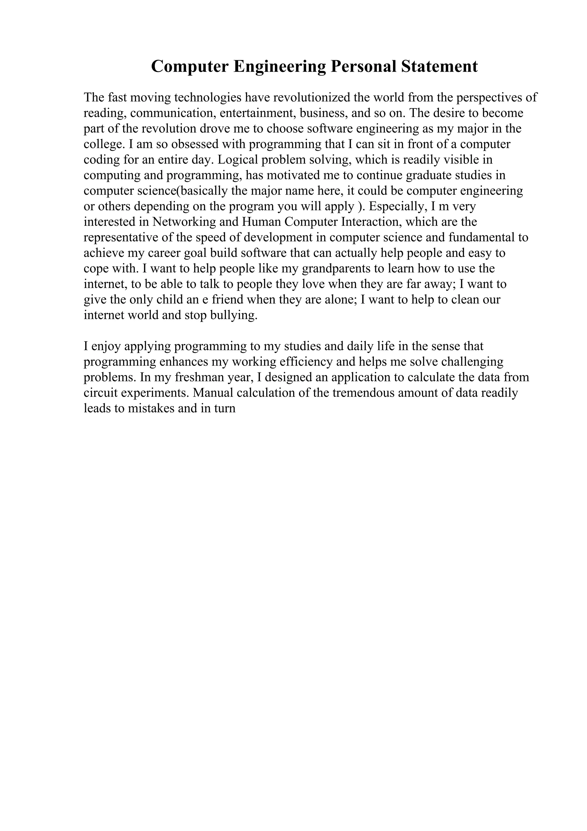Computer Engineering Personal Statement
The fast moving technologies have revolutionized the world from the perspectives of
reading, communication, entertainment, business, and so on. The desire to become
part of the revolution drove me to choose software engineering as my major in the
college. I am so obsessed with programming that I can sit in front of a computer
coding for an entire day. Logical problem solving, which is readily visible in
computing and programming, has motivated me to continue graduate studies in
computer science(basically the major name here, it could be computer engineering
or others depending on the program you will apply ). Especially, I m very
interested in Networking and Human Computer Interaction, which are the
representative of the speed of development in computer science and fundamental to
achieve my career goal build software that can actually help people and easy to
cope with. I want to help people like my grandparents to learn how to use the
internet, to be able to talk to people they love when they are far away; I want to
give the only child an e friend when they are alone; I want to help to clean our
internet world and stop bullying.
I enjoy applying programming to my studies and daily life in the sense that
programming enhances my working efficiency and helps me solve challenging
problems. In my freshman year, I designed an application to calculate the data from
circuit experiments. Manual calculation of the tremendous amount of data readily
leads to mistakes and in turn
 