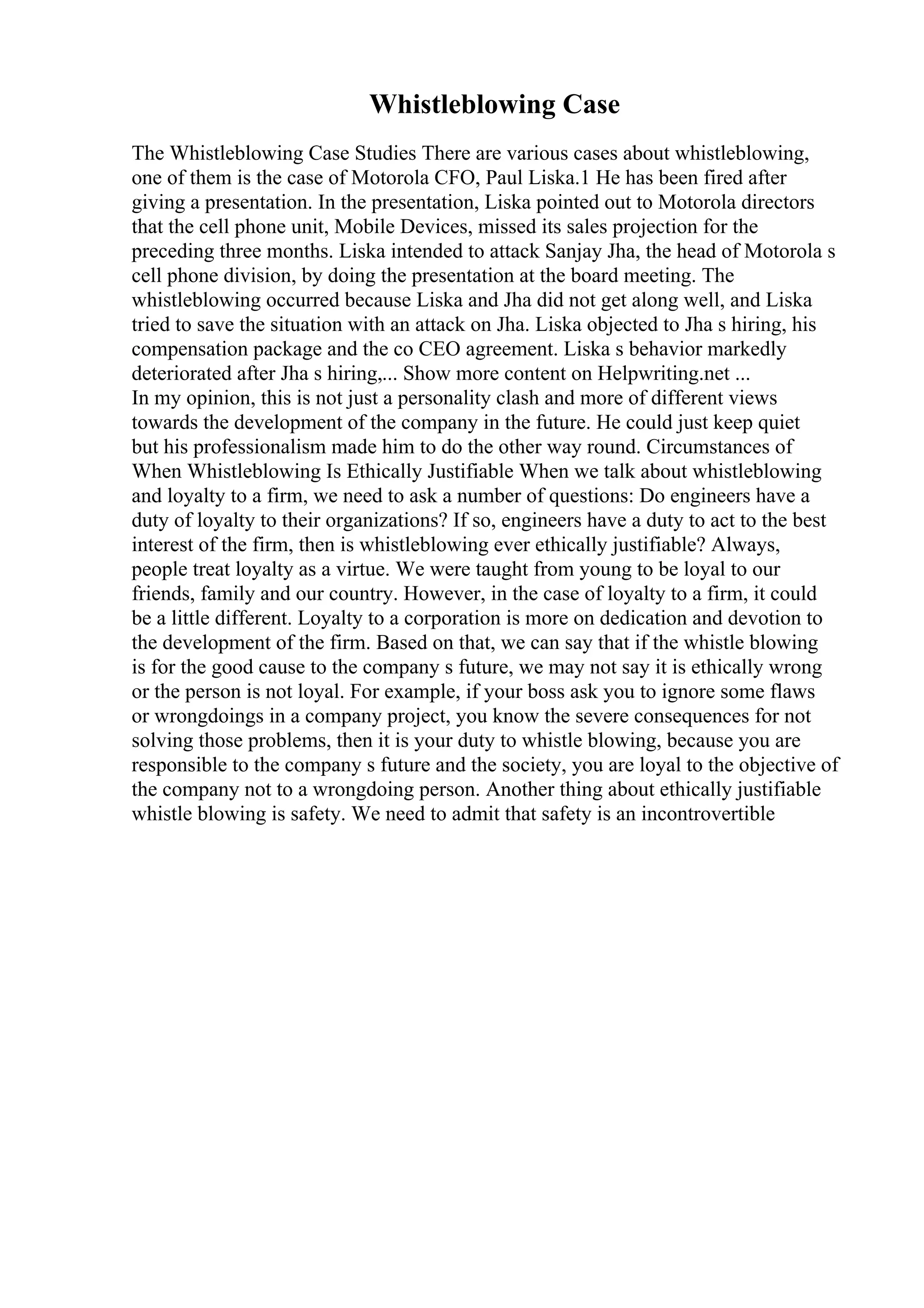Whistleblowing Case
The Whistleblowing Case Studies There are various cases about whistleblowing,
one of them is the case of Motorola CFO, Paul Liska.1 He has been fired after
giving a presentation. In the presentation, Liska pointed out to Motorola directors
that the cell phone unit, Mobile Devices, missed its sales projection for the
preceding three months. Liska intended to attack Sanjay Jha, the head of Motorola s
cell phone division, by doing the presentation at the board meeting. The
whistleblowing occurred because Liska and Jha did not get along well, and Liska
tried to save the situation with an attack on Jha. Liska objected to Jha s hiring, his
compensation package and the co CEO agreement. Liska s behavior markedly
deteriorated after Jha s hiring,... Show more content on Helpwriting.net ...
In my opinion, this is not just a personality clash and more of different views
towards the development of the company in the future. He could just keep quiet
but his professionalism made him to do the other way round. Circumstances of
When Whistleblowing Is Ethically Justifiable When we talk about whistleblowing
and loyalty to a firm, we need to ask a number of questions: Do engineers have a
duty of loyalty to their organizations? If so, engineers have a duty to act to the best
interest of the firm, then is whistleblowing ever ethically justifiable? Always,
people treat loyalty as a virtue. We were taught from young to be loyal to our
friends, family and our country. However, in the case of loyalty to a firm, it could
be a little different. Loyalty to a corporation is more on dedication and devotion to
the development of the firm. Based on that, we can say that if the whistle blowing
is for the good cause to the company s future, we may not say it is ethically wrong
or the person is not loyal. For example, if your boss ask you to ignore some flaws
or wrongdoings in a company project, you know the severe consequences for not
solving those problems, then it is your duty to whistle blowing, because you are
responsible to the company s future and the society, you are loyal to the objective of
the company not to a wrongdoing person. Another thing about ethically justifiable
whistle blowing is safety. We need to admit that safety is an incontrovertible
 