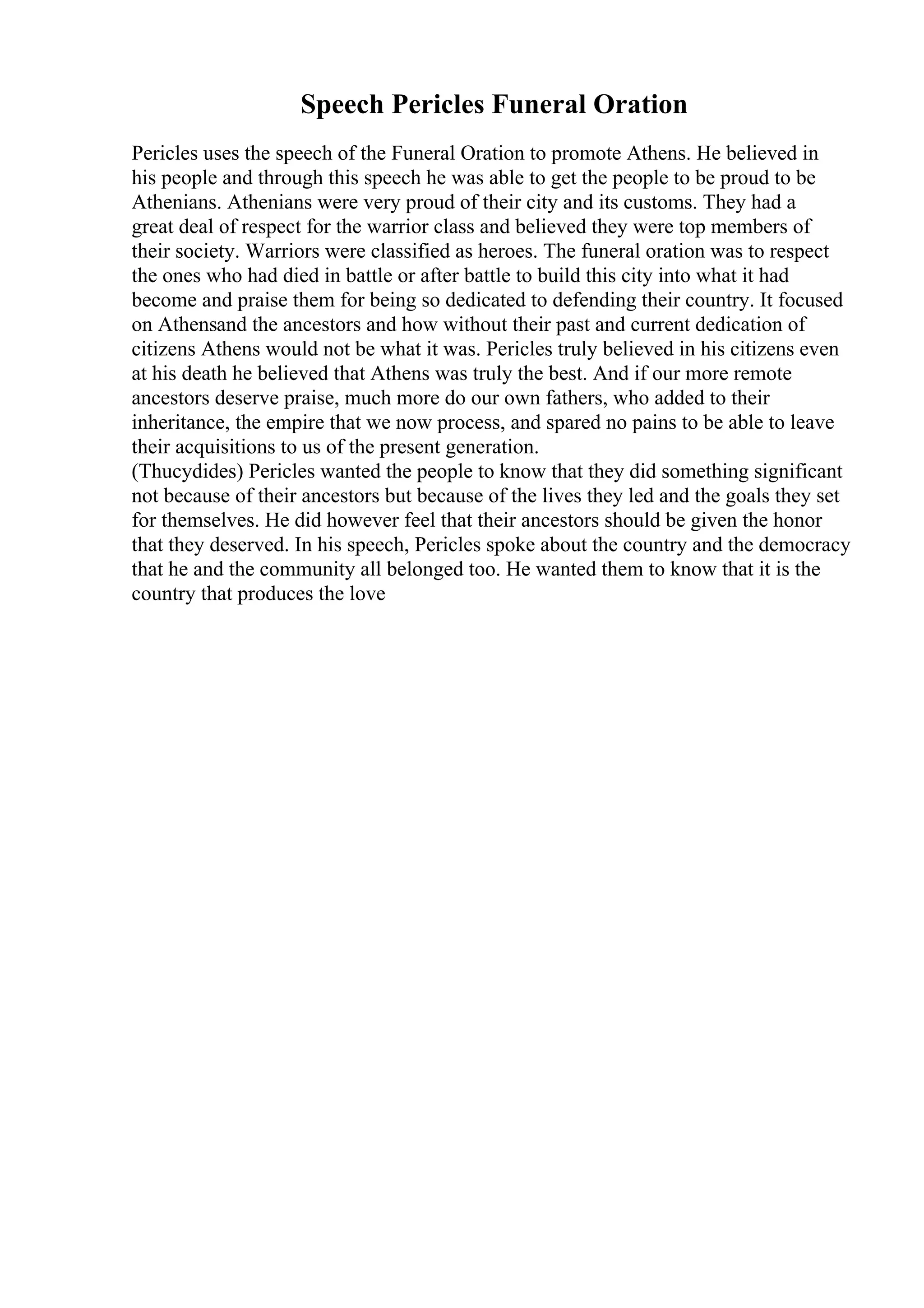 Speech Pericles Funeral Oration
Pericles uses the speech of the Funeral Oration to promote Athens. He believed in
his people and through this speech he was able to get the people to be proud to be
Athenians. Athenians were very proud of their city and its customs. They had a
great deal of respect for the warrior class and believed they were top members of
their society. Warriors were classified as heroes. The funeral oration was to respect
the ones who had died in battle or after battle to build this city into what it had
become and praise them for being so dedicated to defending their country. It focused
on Athensand the ancestors and how without their past and current dedication of
citizens Athens would not be what it was. Pericles truly believed in his citizens even
at his death he believed that Athens was truly the best. And if our more remote
ancestors deserve praise, much more do our own fathers, who added to their
inheritance, the empire that we now process, and spared no pains to be able to leave
their acquisitions to us of the present generation.
(Thucydides) Pericles wanted the people to know that they did something significant
not because of their ancestors but because of the lives they led and the goals they set
for themselves. He did however feel that their ancestors should be given the honor
that they deserved. In his speech, Pericles spoke about the country and the democracy
that he and the community all belonged too. He wanted them to know that it is the
country that produces the love
 