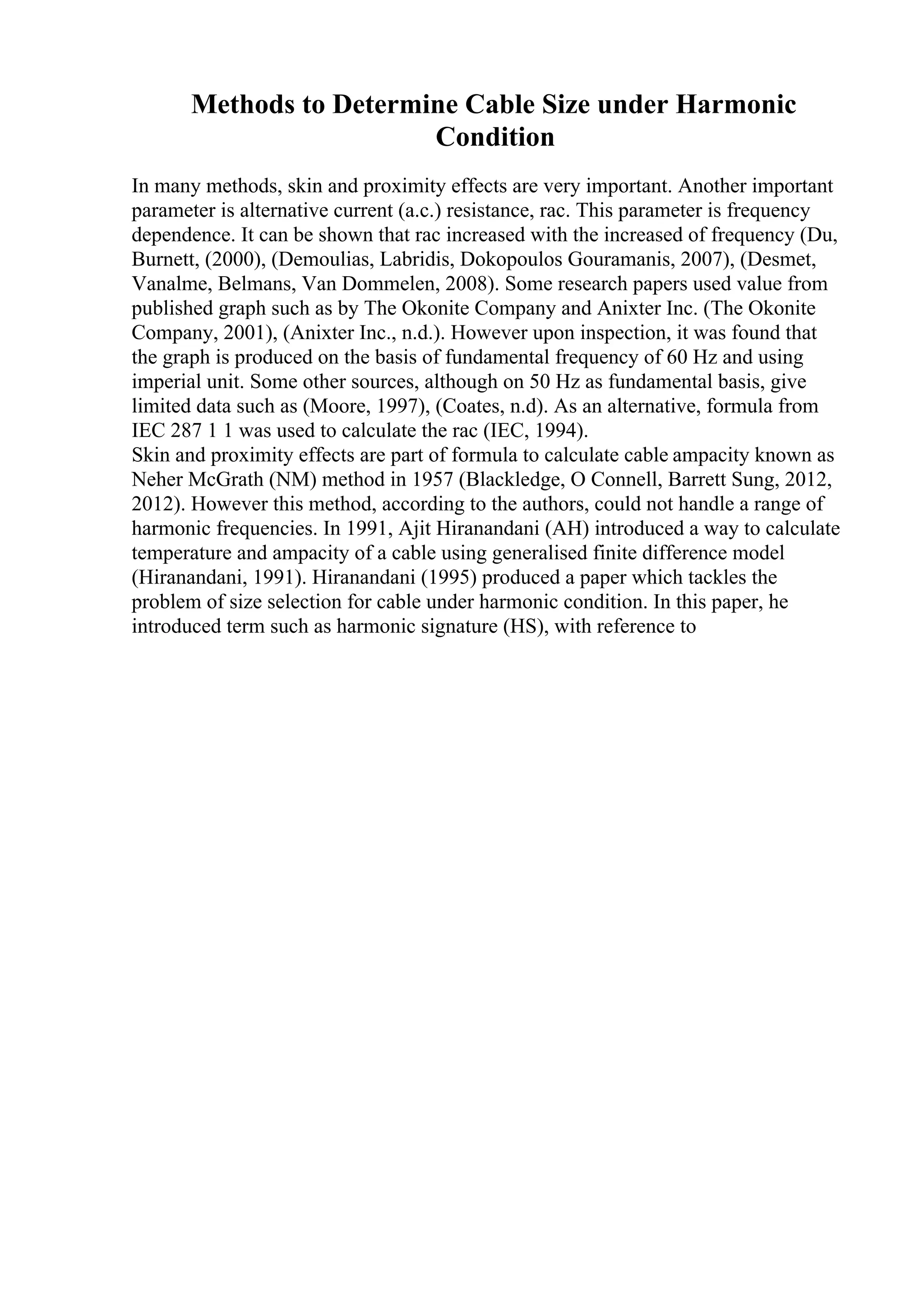 Methods to Determine Cable Size under Harmonic
Condition
In many methods, skin and proximity effects are very important. Another important
parameter is alternative current (a.c.) resistance, rac. This parameter is frequency
dependence. It can be shown that rac increased with the increased of frequency (Du,
Burnett, (2000), (Demoulias, Labridis, Dokopoulos Gouramanis, 2007), (Desmet,
Vanalme, Belmans, Van Dommelen, 2008). Some research papers used value from
published graph such as by The Okonite Company and Anixter Inc. (The Okonite
Company, 2001), (Anixter Inc., n.d.). However upon inspection, it was found that
the graph is produced on the basis of fundamental frequency of 60 Hz and using
imperial unit. Some other sources, although on 50 Hz as fundamental basis, give
limited data such as (Moore, 1997), (Coates, n.d). As an alternative, formula from
IEC 287 1 1 was used to calculate the rac (IEC, 1994).
Skin and proximity effects are part of formula to calculate cable ampacity known as
Neher McGrath (NM) method in 1957 (Blackledge, O Connell, Barrett Sung, 2012,
2012). However this method, according to the authors, could not handle a range of
harmonic frequencies. In 1991, Ajit Hiranandani (AH) introduced a way to calculate
temperature and ampacity of a cable using generalised finite difference model
(Hiranandani, 1991). Hiranandani (1995) produced a paper which tackles the
problem of size selection for cable under harmonic condition. In this paper, he
introduced term such as harmonic signature (HS), with reference to
 
