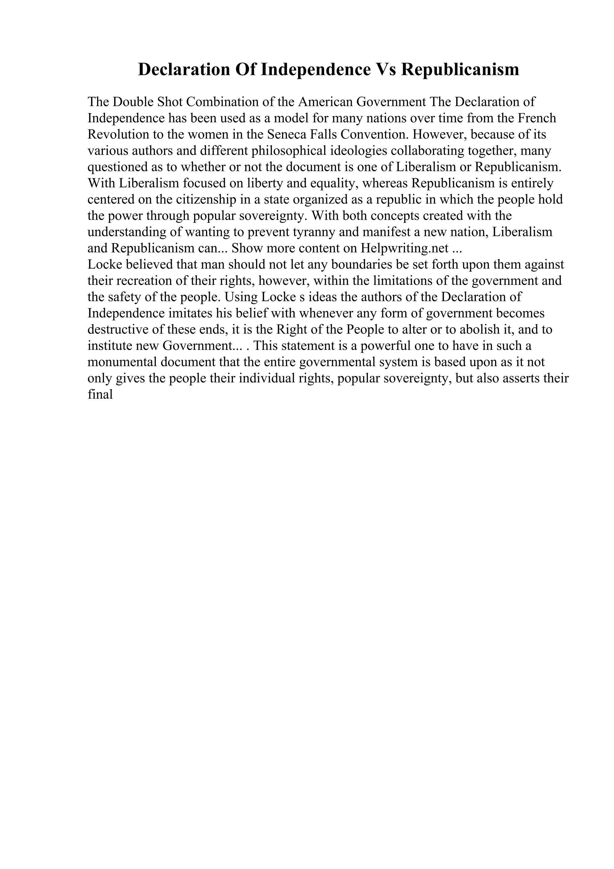 Declaration Of Independence Vs Republicanism
The Double Shot Combination of the American Government The Declaration of
Independence has been used as a model for many nations over time from the French
Revolution to the women in the Seneca Falls Convention. However, because of its
various authors and different philosophical ideologies collaborating together, many
questioned as to whether or not the document is one of Liberalism or Republicanism.
With Liberalism focused on liberty and equality, whereas Republicanism is entirely
centered on the citizenship in a state organized as a republic in which the people hold
the power through popular sovereignty. With both concepts created with the
understanding of wanting to prevent tyranny and manifest a new nation, Liberalism
and Republicanism can... Show more content on Helpwriting.net ...
Locke believed that man should not let any boundaries be set forth upon them against
their recreation of their rights, however, within the limitations of the government and
the safety of the people. Using Locke s ideas the authors of the Declaration of
Independence imitates his belief with whenever any form of government becomes
destructive of these ends, it is the Right of the People to alter or to abolish it, and to
institute new Government... . This statement is a powerful one to have in such a
monumental document that the entire governmental system is based upon as it not
only gives the people their individual rights, popular sovereignty, but also asserts their
final
 