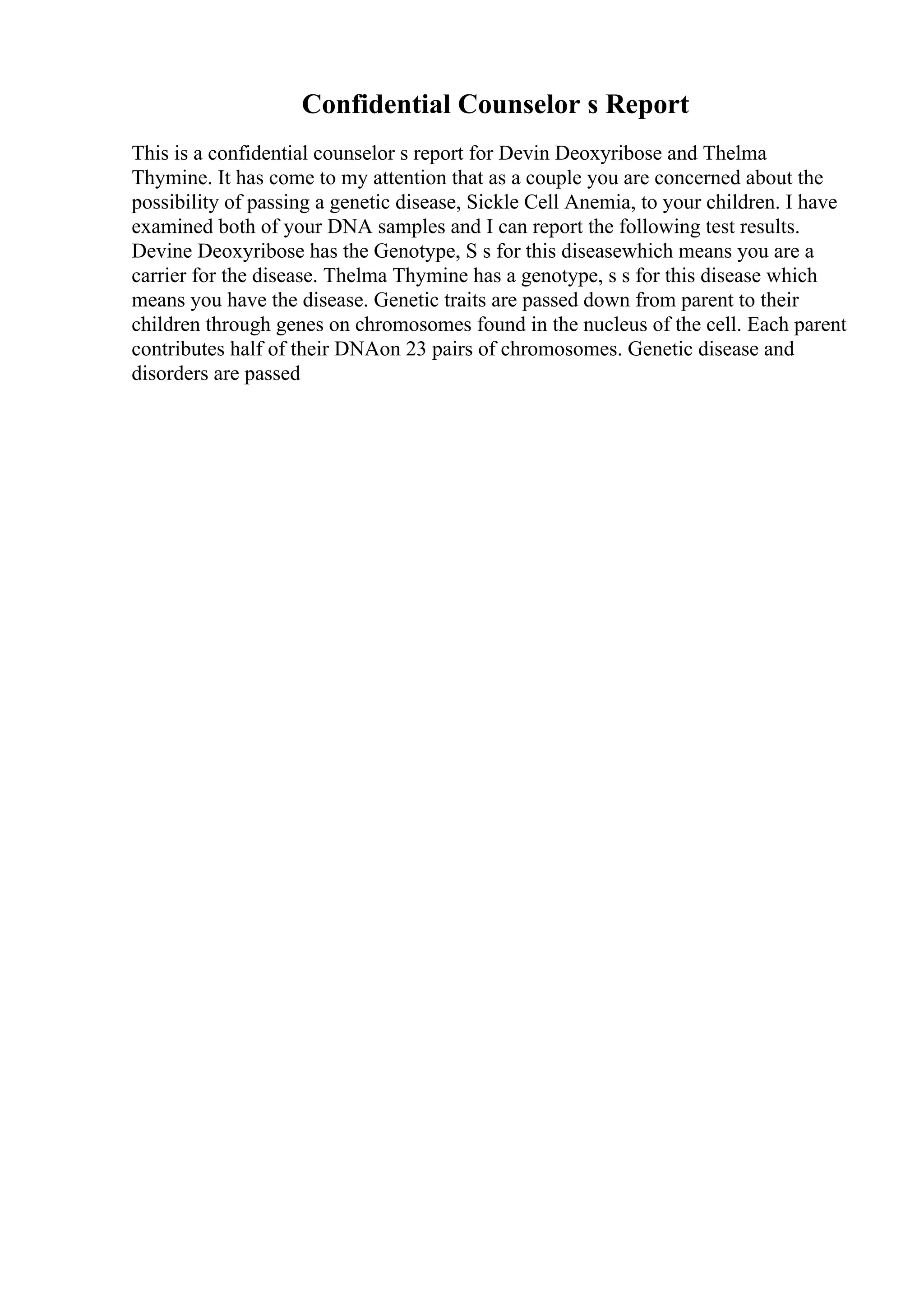 Confidential Counselor s Report
This is a confidential counselor s report for Devin Deoxyribose and Thelma
Thymine. It has come to my attention that as a couple you are concerned about the
possibility of passing a genetic disease, Sickle Cell Anemia, to your children. I have
examined both of your DNA samples and I can report the following test results.
Devine Deoxyribose has the Genotype, S s for this diseasewhich means you are a
carrier for the disease. Thelma Thymine has a genotype, s s for this disease which
means you have the disease. Genetic traits are passed down from parent to their
children through genes on chromosomes found in the nucleus of the cell. Each parent
contributes half of their DNAon 23 pairs of chromosomes. Genetic disease and
disorders are passed
 