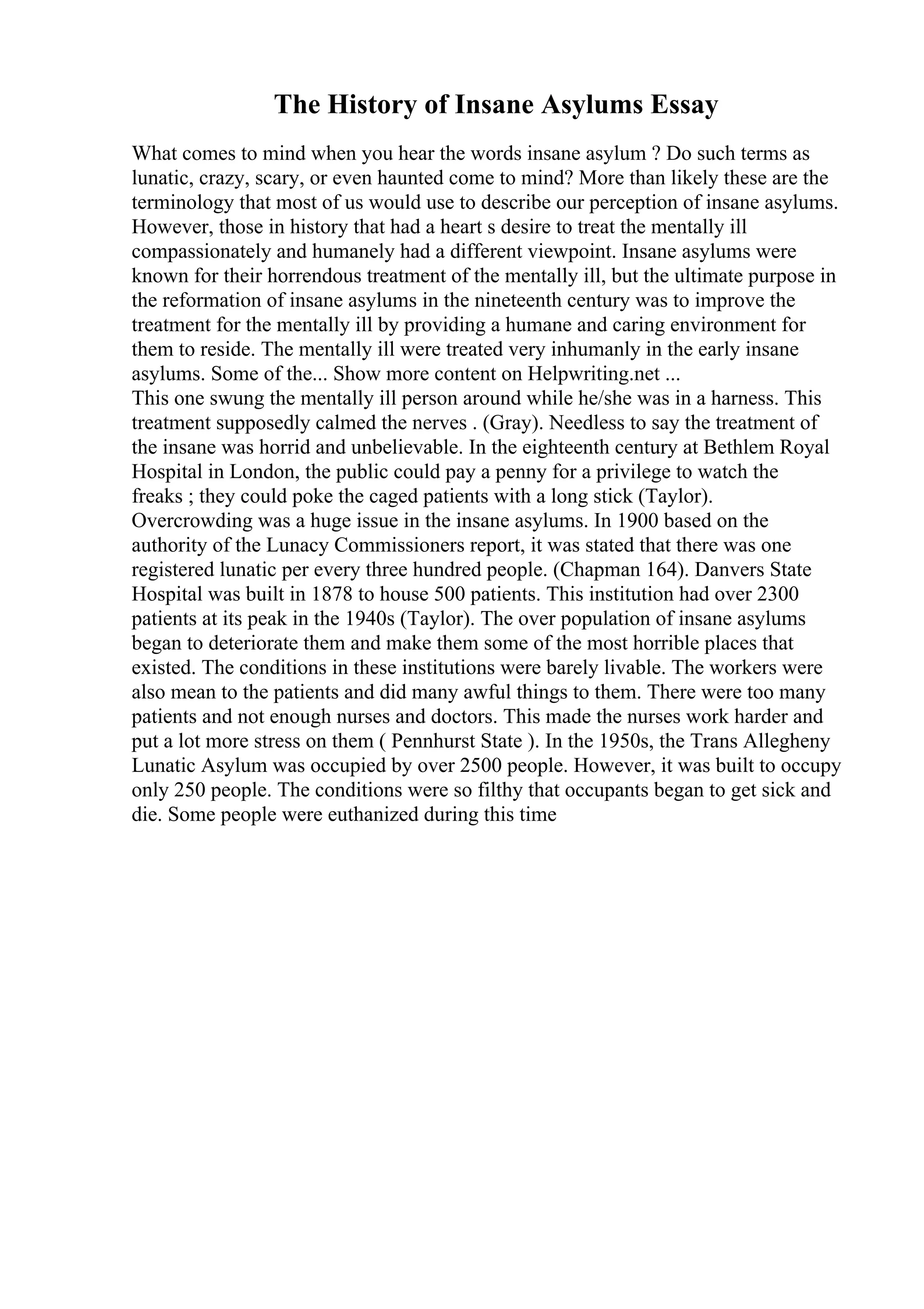 The History of Insane Asylums Essay
What comes to mind when you hear the words insane asylum ? Do such terms as
lunatic, crazy, scary, or even haunted come to mind? More than likely these are the
terminology that most of us would use to describe our perception of insane asylums.
However, those in history that had a heart s desire to treat the mentally ill
compassionately and humanely had a different viewpoint. Insane asylums were
known for their horrendous treatment of the mentally ill, but the ultimate purpose in
the reformation of insane asylums in the nineteenth century was to improve the
treatment for the mentally ill by providing a humane and caring environment for
them to reside. The mentally ill were treated very inhumanly in the early insane
asylums. Some of the... Show more content on Helpwriting.net ...
This one swung the mentally ill person around while he/she was in a harness. This
treatment supposedly calmed the nerves . (Gray). Needless to say the treatment of
the insane was horrid and unbelievable. In the eighteenth century at Bethlem Royal
Hospital in London, the public could pay a penny for a privilege to watch the
freaks ; they could poke the caged patients with a long stick (Taylor).
Overcrowding was a huge issue in the insane asylums. In 1900 based on the
authority of the Lunacy Commissioners report, it was stated that there was one
registered lunatic per every three hundred people. (Chapman 164). Danvers State
Hospital was built in 1878 to house 500 patients. This institution had over 2300
patients at its peak in the 1940s (Taylor). The over population of insane asylums
began to deteriorate them and make them some of the most horrible places that
existed. The conditions in these institutions were barely livable. The workers were
also mean to the patients and did many awful things to them. There were too many
patients and not enough nurses and doctors. This made the nurses work harder and
put a lot more stress on them ( Pennhurst State ). In the 1950s, the Trans Allegheny
Lunatic Asylum was occupied by over 2500 people. However, it was built to occupy
only 250 people. The conditions were so filthy that occupants began to get sick and
die. Some people were euthanized during this time
 