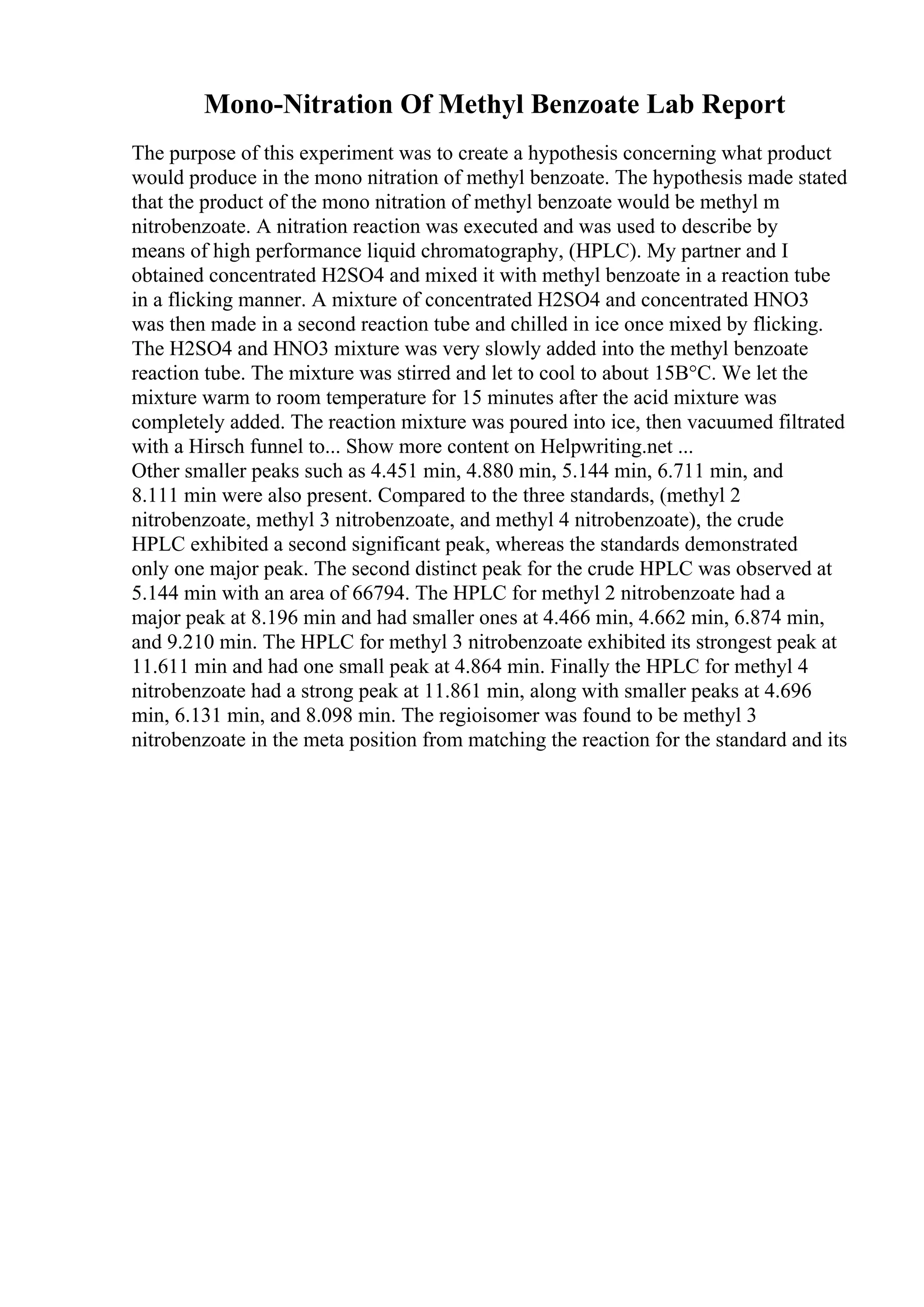 Mono-Nitration Of Methyl Benzoate Lab Report
The purpose of this experiment was to create a hypothesis concerning what product
would produce in the mono nitration of methyl benzoate. The hypothesis made stated
that the product of the mono nitration of methyl benzoate would be methyl m
nitrobenzoate. A nitration reaction was executed and was used to describe by
means of high performance liquid chromatography, (HPLC). My partner and I
obtained concentrated H2SO4 and mixed it with methyl benzoate in a reaction tube
in a flicking manner. A mixture of concentrated H2SO4 and concentrated HNO3
was then made in a second reaction tube and chilled in ice once mixed by flicking.
The H2SO4 and HNO3 mixture was very slowly added into the methyl benzoate
reaction tube. The mixture was stirred and let to cool to about 15В°C. We let the
mixture warm to room temperature for 15 minutes after the acid mixture was
completely added. The reaction mixture was poured into ice, then vacuumed filtrated
with a Hirsch funnel to... Show more content on Helpwriting.net ...
Other smaller peaks such as 4.451 min, 4.880 min, 5.144 min, 6.711 min, and
8.111 min were also present. Compared to the three standards, (methyl 2
nitrobenzoate, methyl 3 nitrobenzoate, and methyl 4 nitrobenzoate), the crude
HPLC exhibited a second significant peak, whereas the standards demonstrated
only one major peak. The second distinct peak for the crude HPLC was observed at
5.144 min with an area of 66794. The HPLC for methyl 2 nitrobenzoate had a
major peak at 8.196 min and had smaller ones at 4.466 min, 4.662 min, 6.874 min,
and 9.210 min. The HPLC for methyl 3 nitrobenzoate exhibited its strongest peak at
11.611 min and had one small peak at 4.864 min. Finally the HPLC for methyl 4
nitrobenzoate had a strong peak at 11.861 min, along with smaller peaks at 4.696
min, 6.131 min, and 8.098 min. The regioisomer was found to be methyl 3
nitrobenzoate in the meta position from matching the reaction for the standard and its
 