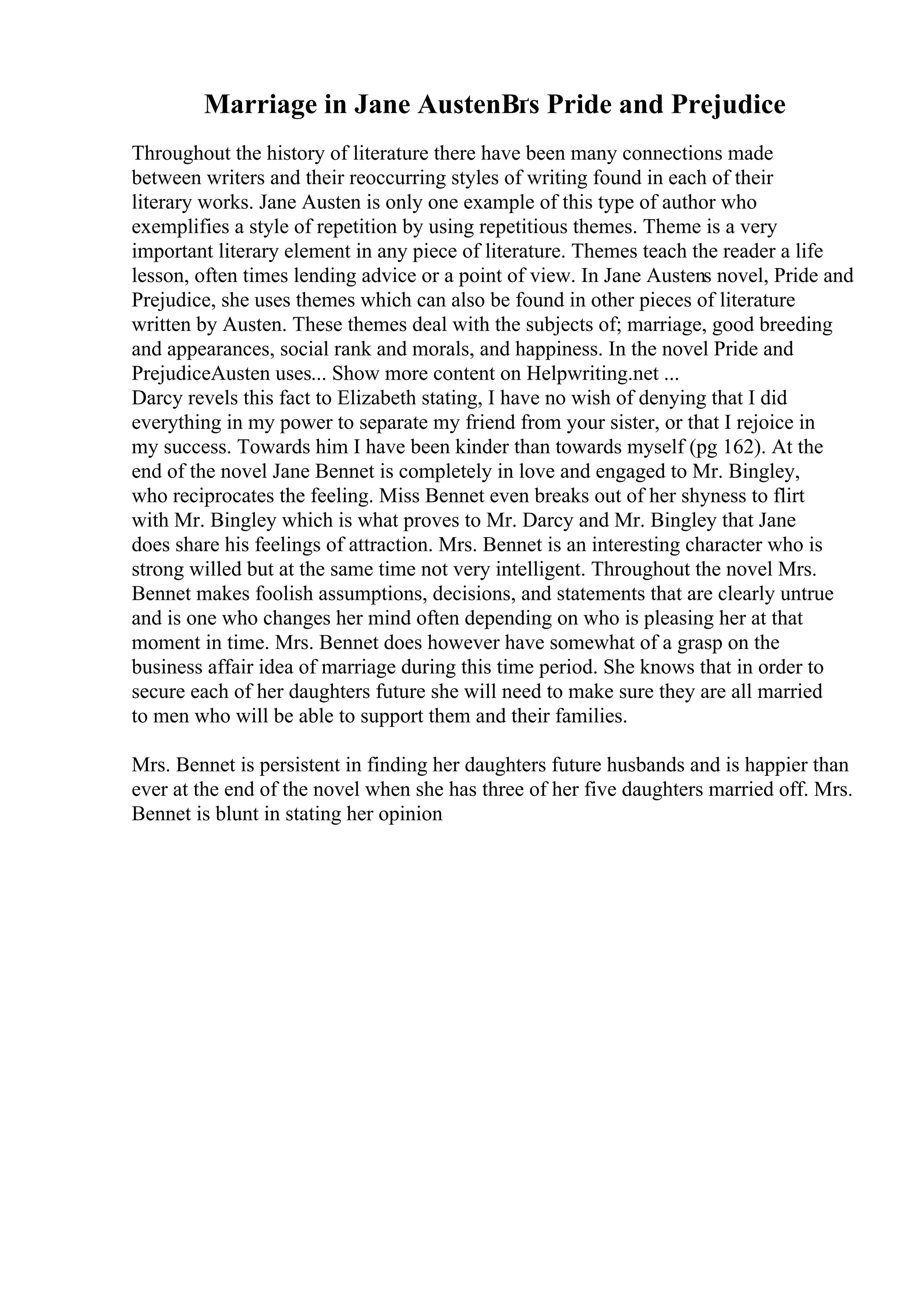 Marriage in Jane AustenВґs Pride and Prejudice
Throughout the history of literature there have been many connections made
between writers and their reoccurring styles of writing found in each of their
literary works. Jane Austen is only one example of this type of author who
exemplifies a style of repetition by using repetitious themes. Theme is a very
important literary element in any piece of literature. Themes teach the reader a life
lesson, often times lending advice or a point of view. In Jane Austens novel, Pride and
Prejudice, she uses themes which can also be found in other pieces of literature
written by Austen. These themes deal with the subjects of; marriage, good breeding
and appearances, social rank and morals, and happiness. In the novel Pride and
PrejudiceAusten uses... Show more content on Helpwriting.net ...
Darcy revels this fact to Elizabeth stating, I have no wish of denying that I did
everything in my power to separate my friend from your sister, or that I rejoice in
my success. Towards him I have been kinder than towards myself (pg 162). At the
end of the novel Jane Bennet is completely in love and engaged to Mr. Bingley,
who reciprocates the feeling. Miss Bennet even breaks out of her shyness to flirt
with Mr. Bingley which is what proves to Mr. Darcy and Mr. Bingley that Jane
does share his feelings of attraction. Mrs. Bennet is an interesting character who is
strong willed but at the same time not very intelligent. Throughout the novel Mrs.
Bennet makes foolish assumptions, decisions, and statements that are clearly untrue
and is one who changes her mind often depending on who is pleasing her at that
moment in time. Mrs. Bennet does however have somewhat of a grasp on the
business affair idea of marriage during this time period. She knows that in order to
secure each of her daughters future she will need to make sure they are all married
to men who will be able to support them and their families.
Mrs. Bennet is persistent in finding her daughters future husbands and is happier than
ever at the end of the novel when she has three of her five daughters married off. Mrs.
Bennet is blunt in stating her opinion
 