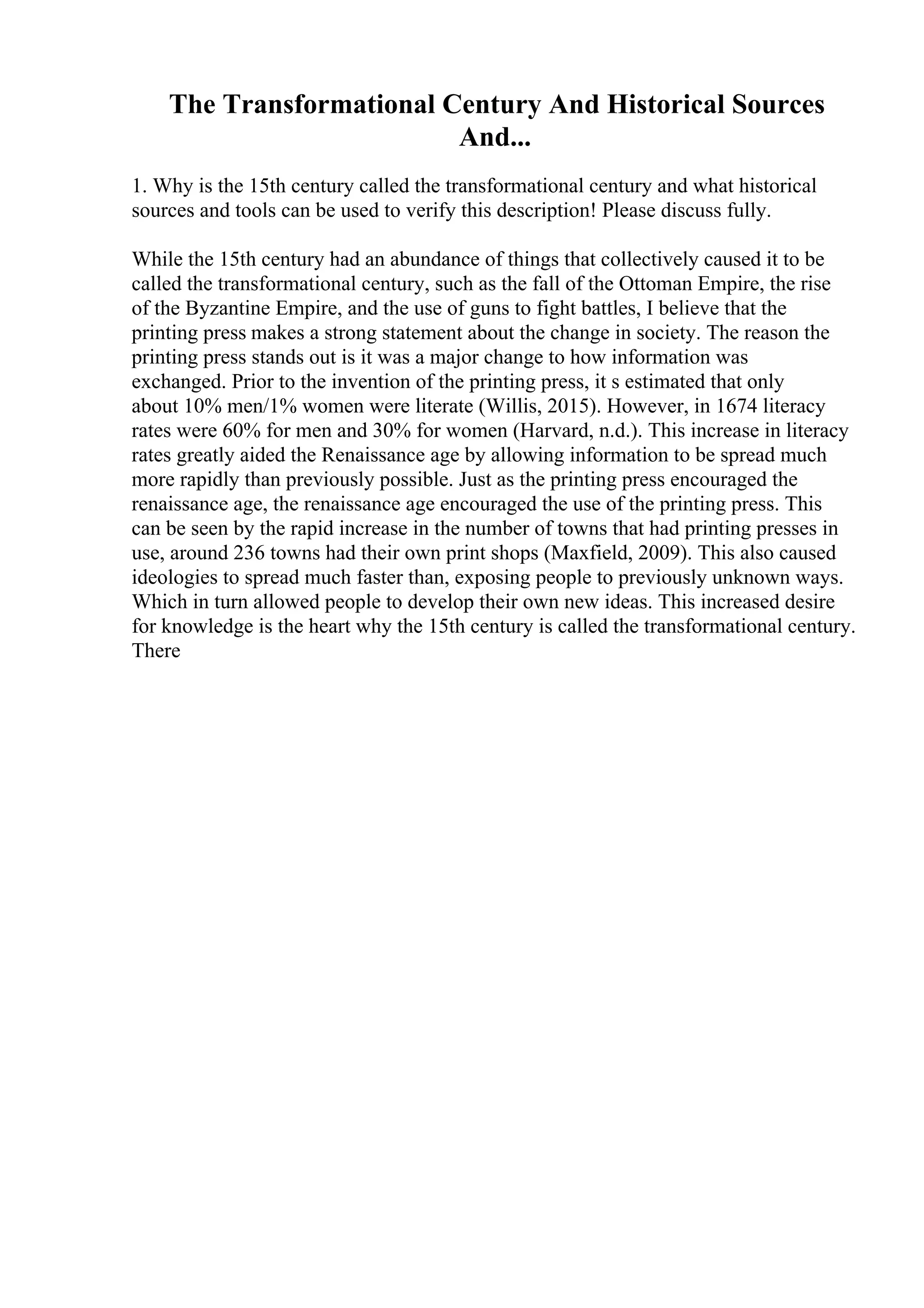 The Transformational Century And Historical Sources
And...
1. Why is the 15th century called the transformational century and what historical
sources and tools can be used to verify this description! Please discuss fully.
While the 15th century had an abundance of things that collectively caused it to be
called the transformational century, such as the fall of the Ottoman Empire, the rise
of the Byzantine Empire, and the use of guns to fight battles, I believe that the
printing press makes a strong statement about the change in society. The reason the
printing press stands out is it was a major change to how information was
exchanged. Prior to the invention of the printing press, it s estimated that only
about 10% men/1% women were literate (Willis, 2015). However, in 1674 literacy
rates were 60% for men and 30% for women (Harvard, n.d.). This increase in literacy
rates greatly aided the Renaissance age by allowing information to be spread much
more rapidly than previously possible. Just as the printing press encouraged the
renaissance age, the renaissance age encouraged the use of the printing press. This
can be seen by the rapid increase in the number of towns that had printing presses in
use, around 236 towns had their own print shops (Maxfield, 2009). This also caused
ideologies to spread much faster than, exposing people to previously unknown ways.
Which in turn allowed people to develop their own new ideas. This increased desire
for knowledge is the heart why the 15th century is called the transformational century.
There
 