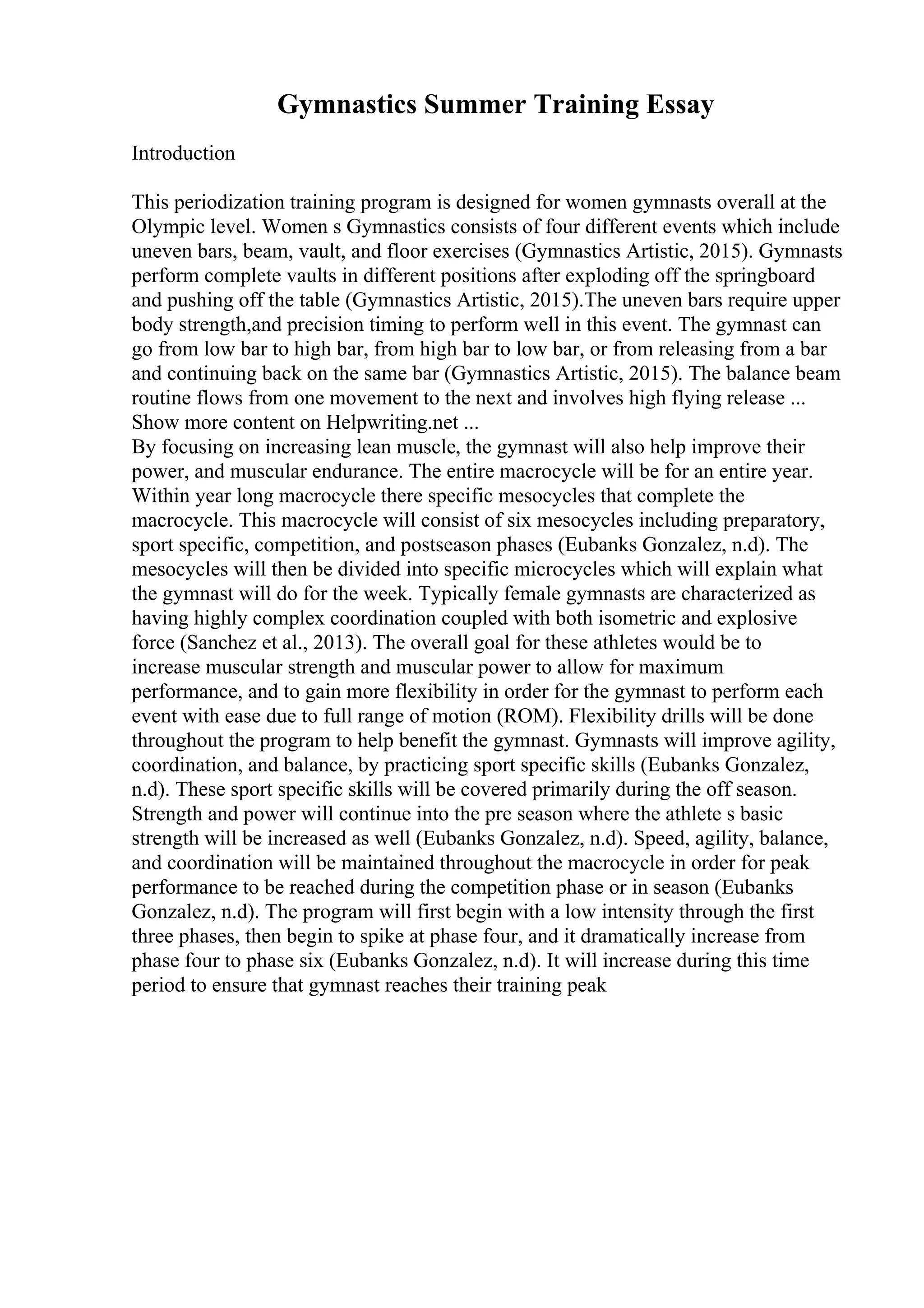 Gymnastics Summer Training Essay
Introduction
This periodization training program is designed for women gymnasts overall at the
Olympic level. Women s Gymnastics consists of four different events which include
uneven bars, beam, vault, and floor exercises (Gymnastics Artistic, 2015). Gymnasts
perform complete vaults in different positions after exploding off the springboard
and pushing off the table (Gymnastics Artistic, 2015).The uneven bars require upper
body strength,and precision timing to perform well in this event. The gymnast can
go from low bar to high bar, from high bar to low bar, or from releasing from a bar
and continuing back on the same bar (Gymnastics Artistic, 2015). The balance beam
routine flows from one movement to the next and involves high flying release ...
Show more content on Helpwriting.net ...
By focusing on increasing lean muscle, the gymnast will also help improve their
power, and muscular endurance. The entire macrocycle will be for an entire year.
Within year long macrocycle there specific mesocycles that complete the
macrocycle. This macrocycle will consist of six mesocycles including preparatory,
sport specific, competition, and postseason phases (Eubanks Gonzalez, n.d). The
mesocycles will then be divided into specific microcycles which will explain what
the gymnast will do for the week. Typically female gymnasts are characterized as
having highly complex coordination coupled with both isometric and explosive
force (Sanchez et al., 2013). The overall goal for these athletes would be to
increase muscular strength and muscular power to allow for maximum
performance, and to gain more flexibility in order for the gymnast to perform each
event with ease due to full range of motion (ROM). Flexibility drills will be done
throughout the program to help benefit the gymnast. Gymnasts will improve agility,
coordination, and balance, by practicing sport specific skills (Eubanks Gonzalez,
n.d). These sport specific skills will be covered primarily during the off season.
Strength and power will continue into the pre season where the athlete s basic
strength will be increased as well (Eubanks Gonzalez, n.d). Speed, agility, balance,
and coordination will be maintained throughout the macrocycle in order for peak
performance to be reached during the competition phase or in season (Eubanks
Gonzalez, n.d). The program will first begin with a low intensity through the first
three phases, then begin to spike at phase four, and it dramatically increase from
phase four to phase six (Eubanks Gonzalez, n.d). It will increase during this time
period to ensure that gymnast reaches their training peak
 