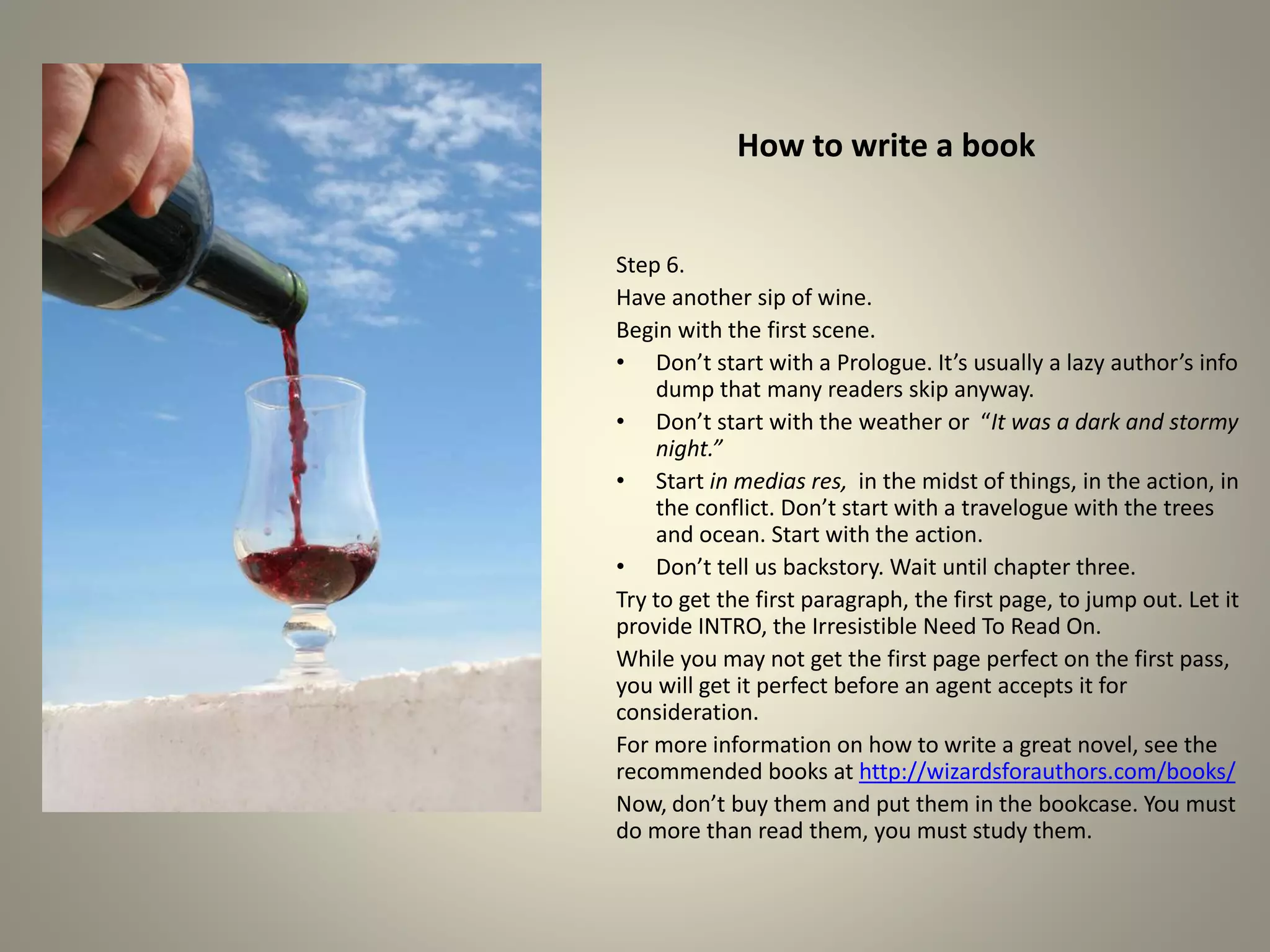 How to write a book
Step 6.
Have another sip of wine.
Begin with the first scene.
•Don’t start with a Prologue. It’s usually a lazy author’s info
dump that many readers skip anyway.
•Don’t start with the weather or “It was a dark and stormy
night.”
•Start in medias res, in the midst of things, in the action, in the
conflict. Don’t start with a travelogue with the trees and
ocean. Start with the action.
•Don’t tell us backstory. Wait until chapter three.
Try to get the first paragraph, the first page, to jump out. Let it
provide INTRO, the Irresistible Need To Read On.
While you may not get the first page perfect on the first pass,
you will get it perfect before an agent accepts it for
consideration.
For more information on how to write a great novel, see the
recommended books at http://wizardsforauthors.com/books/
Now, don’t buy them and put them in the bookcase. You must
do more than read them, you must study them.
 