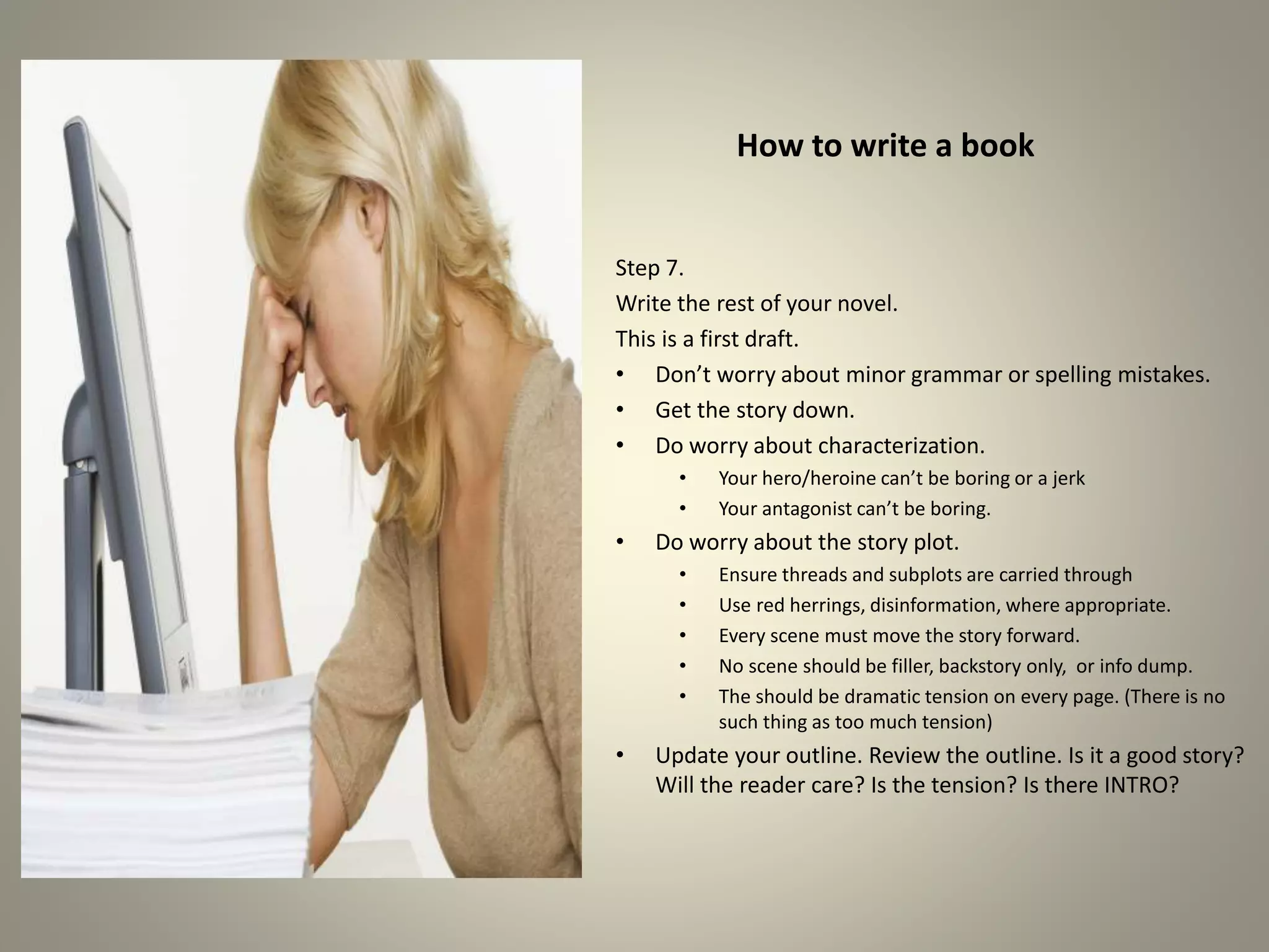 How to write a book
Step 7.
Write the rest of your novel.
This is a first draft.
•Don’t worry about minor grammar or spelling mistakes.
•Get the story down.
•Do worry about characterization.
• Your hero/heroine can’t be boring or a jerk
• Your antagonist can’t be boring.
•Do worry about the story plot.
• Ensure threads and subplots are carried through
• Use red herrings, disinformation, where appropriate.
• Every scene must move the story forward.
• No scene should be filler, backstory only, or info dump.
• There should be dramatic tension on every page. (There is
no such thing as too much tension)
•Update your outline. Review the outline. Is it a good story?
Will the reader care? Is the tension? Is there INTRO?
 