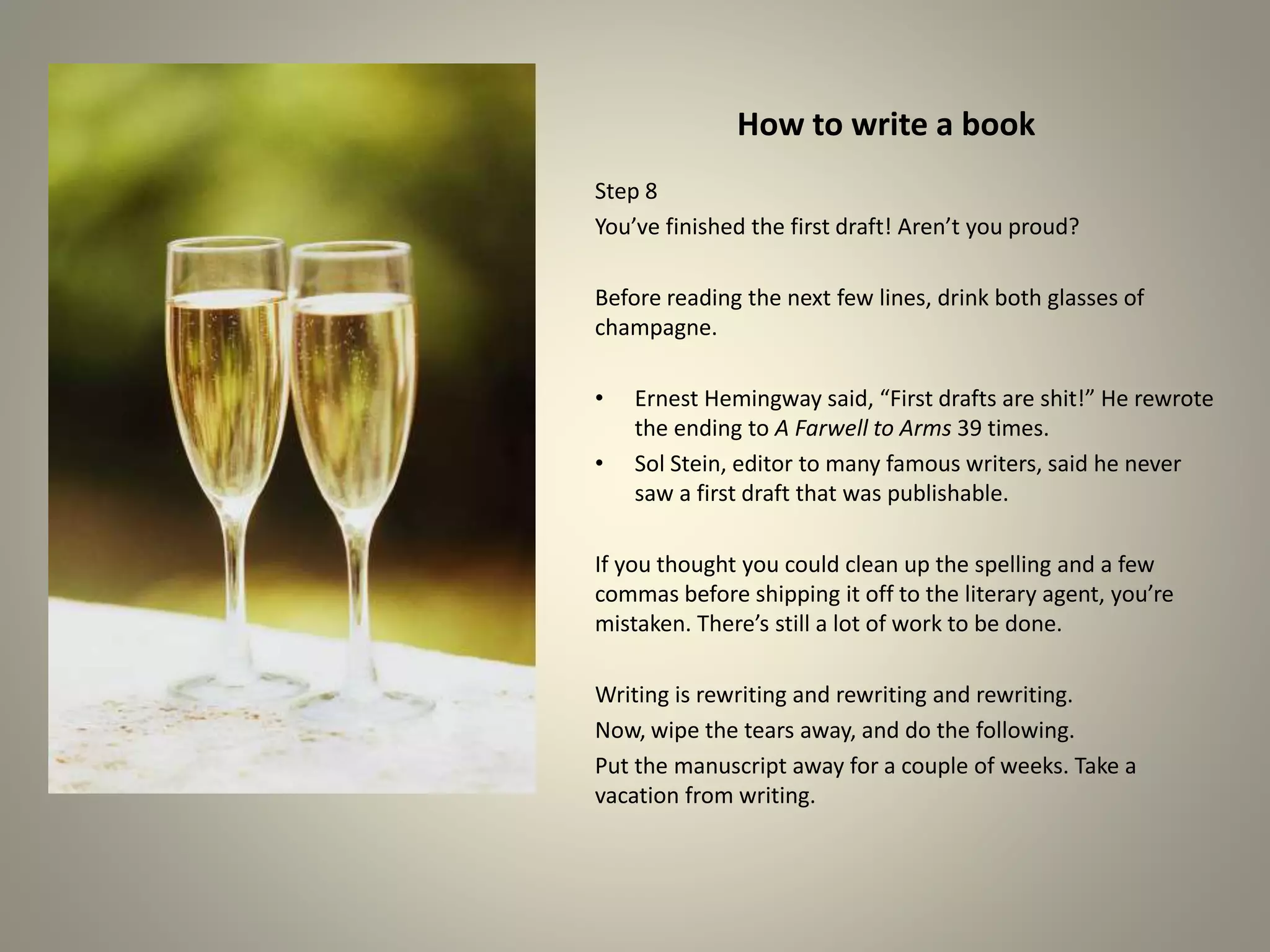How to write a book
Step 8
You’ve finished the first draft! Aren’t you proud?
Before reading the next few lines, drink both glasses of
champagne.
•Ernest Hemingway said, “First drafts are shit!” He rewrote
the ending to A Farwell to Arms 39 times.
•Sol Stein, editor to many famous writers, said he never saw a
first draft that was publishable.
If you thought you could clean up the spelling and a few
commas before shipping it off to the literary agent, you’re
mistaken. There’s still a lot of work to be done.
Writing is rewriting and rewriting and rewriting.
Now, wipe the tears away, and do the following.
Put the manuscript away for a couple of weeks. Take a
vacation from writing.
 