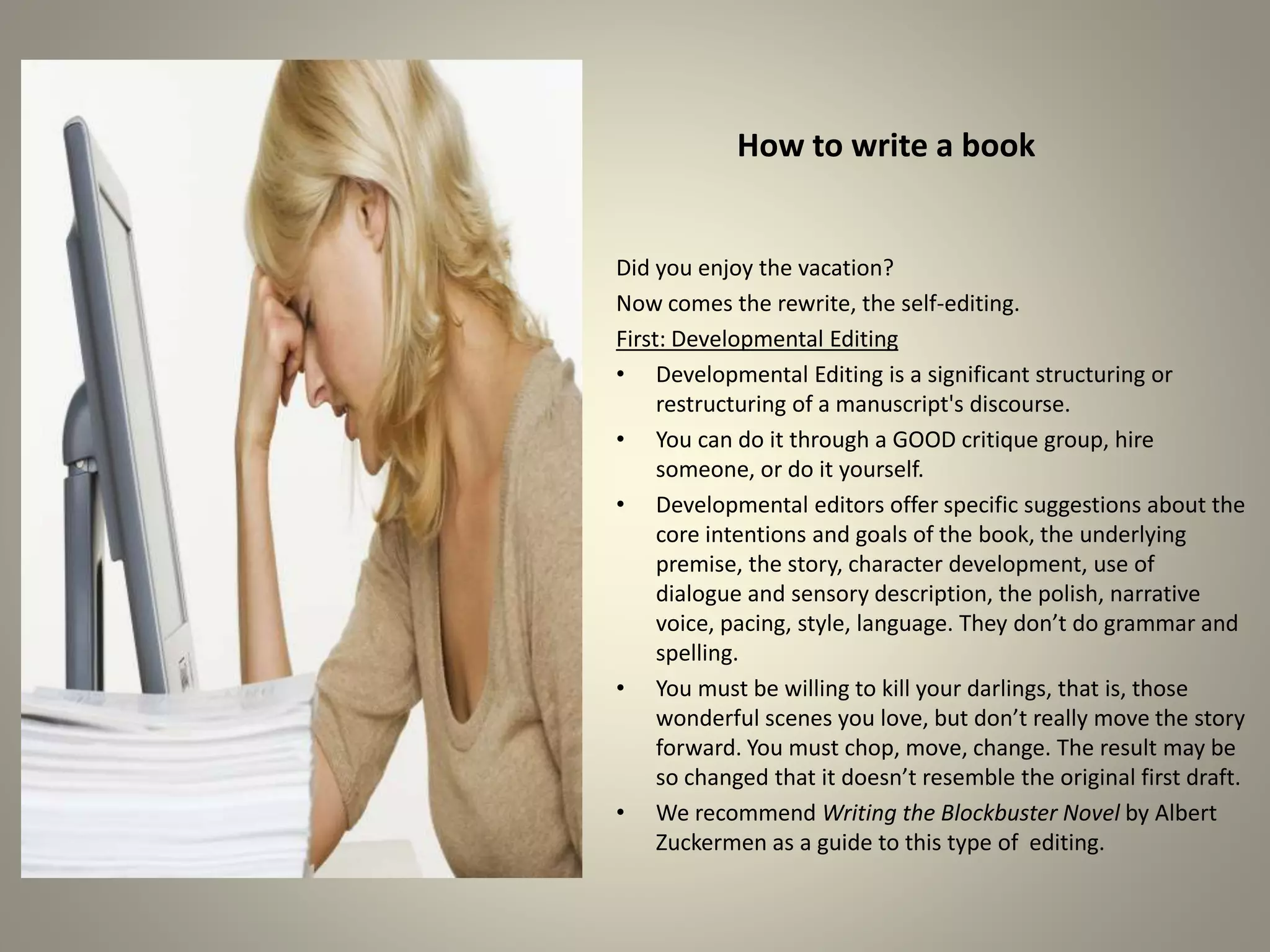 How to write a book
Did you enjoy the vacation?
Now comes the rewrite, the self-editing.
First: Developmental Editing
•Developmental Editing is a significant structuring or
restructuring of a manuscript's discourse.
•You can do it through a GOOD critique group, hire someone,
or do it yourself.
•Developmental editors offer specific suggestions about the
core intentions and goals of the book, the underlying premise,
the story, character development, use of dialogue and sensory
description, the polish, narrative voice, pacing, style, language.
They don’t do grammar and spelling.
•You must be willing to kill your darlings, that is, those
wonderful scenes you love, but don’t really move the story
forward. You must chop, move, change. The result may be so
changed that it doesn’t resemble the original first draft.
•We recommend Writing the Blockbuster Novel by Albert
Zuckermen as a guide to this type of editing.
 