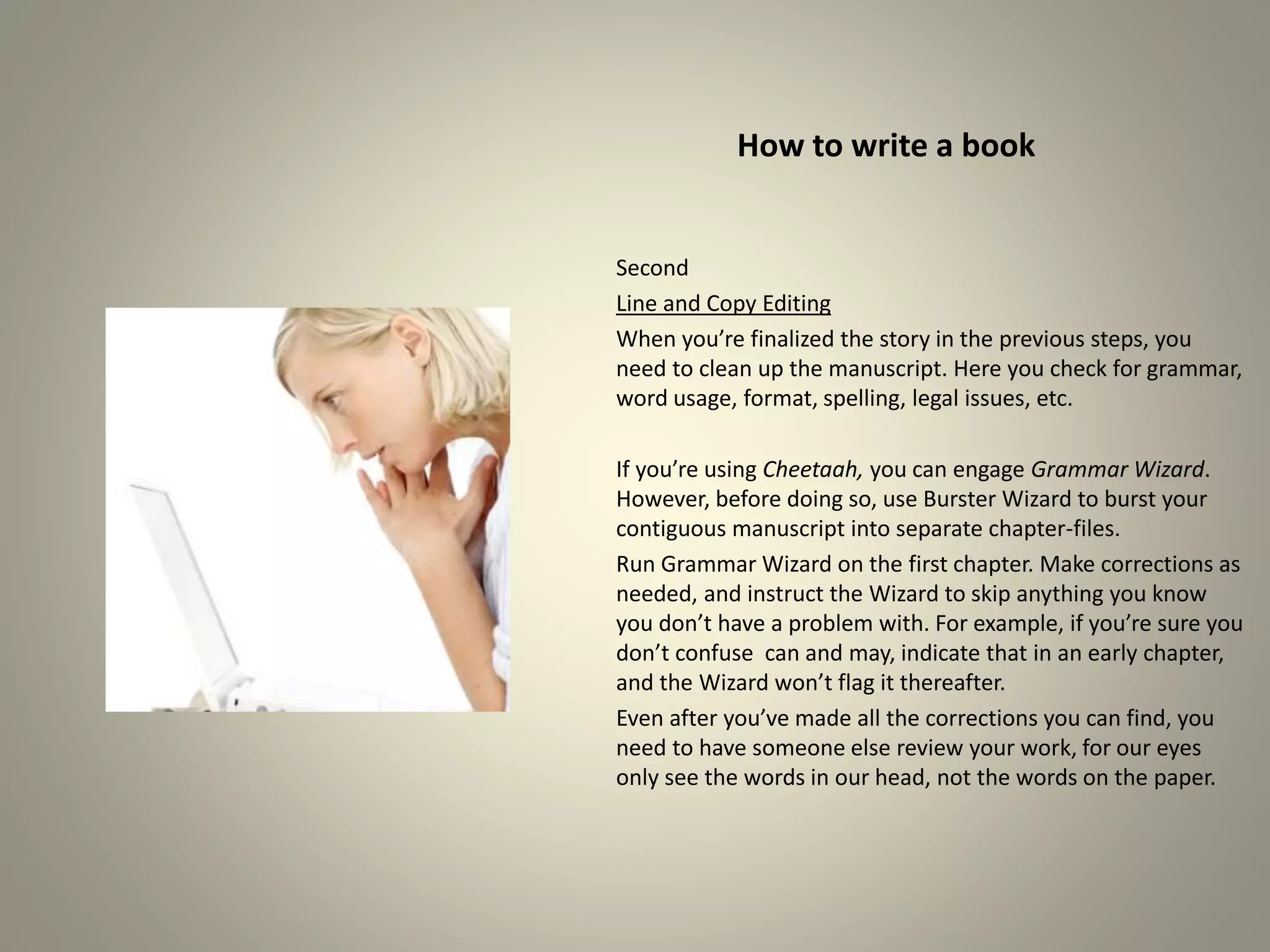 How to write a book
Second
Line and Copy Editing
When you’re finalized the story in the previous steps, you
need to clean up the manuscript. Here you check for grammar,
word usage, format, spelling, legal issues, etc.
If you’re using Cheetaah, you can engage Grammar Wizard.
However, before doing so, use Burster Wizard to burst your
contiguous manuscript into separate chapter-files.
Run Grammar Wizard on the first chapter. Make corrections
as needed, and instruct the Wizard to skip anything you know
you don’t have a problem with. For example, if you’re sure
you don’t confuse can and may, indicate that in an early
chapter, and the Wizard won’t flag it thereafter.
Even after you’ve made all the corrections you can find, you
need to have someone else review your work, for our eyes
only see the words in our head, not the words on the paper.
 