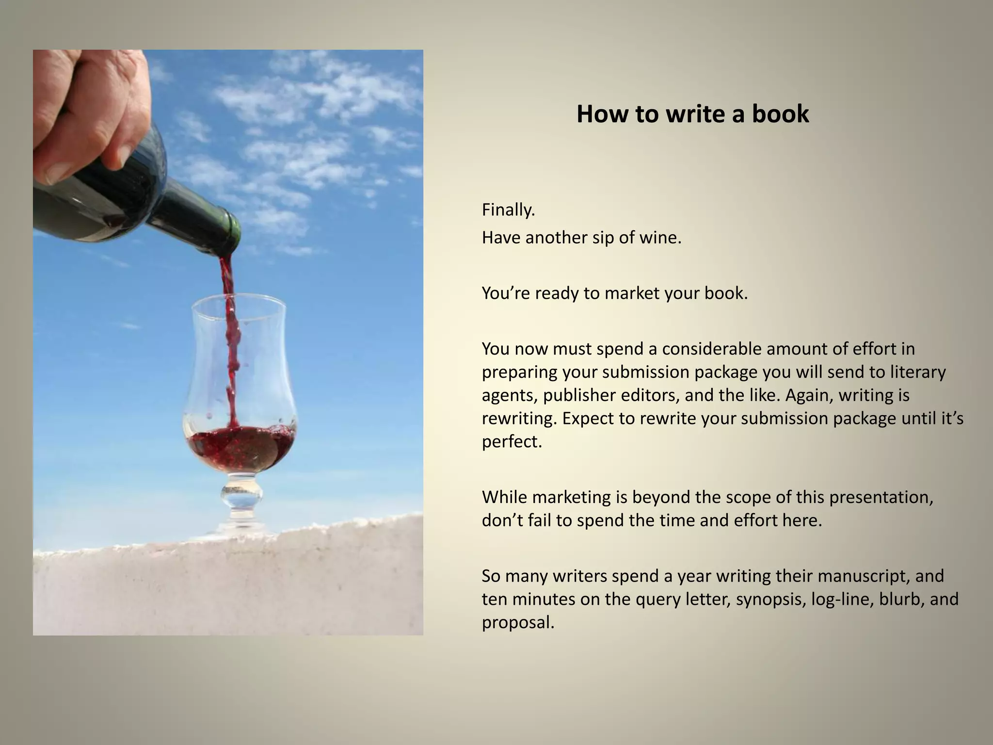 How to write a book
Finally.
Have another sip of wine.
You’re ready to market your book.
You now must spend a considerable amount of effort in
preparing your submission package you will send to literary
agents, publisher editors, and the like. Again, writing is
rewriting. Expect to rewrite your submission package until it’s
perfect.
While marketing is beyond the scope of this presentation,
don’t fail to spend the time and effort here.
So many writers spend a year writing their manuscript, and
ten minutes on the query letter, synopsis, log-line, blurb, and
proposal.
 