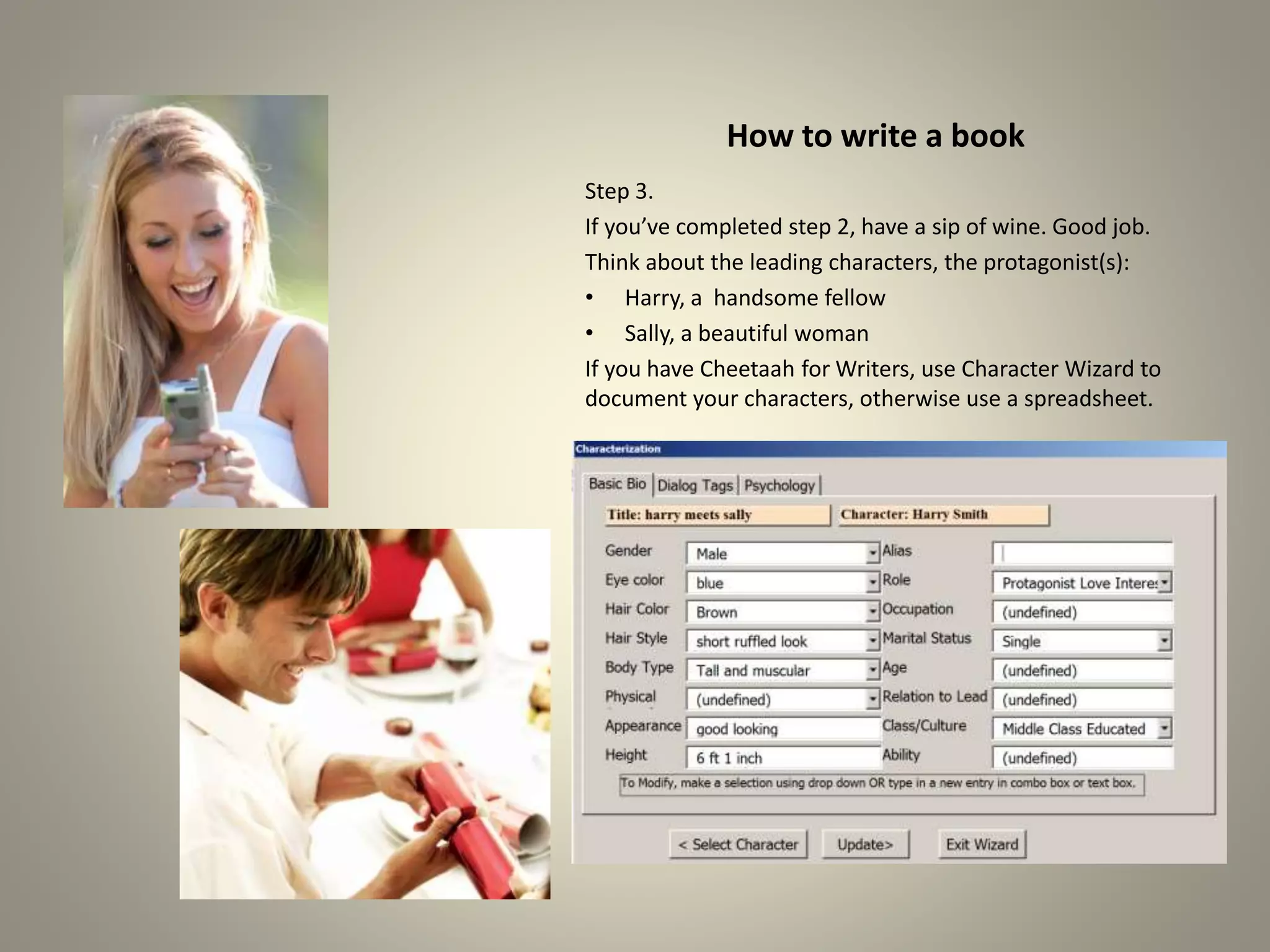 How to write a book
Step 3.
If you’ve completed step 2, have a sip of wine. Good job.
Think about the leading characters, the protagonist(s):
•Harry, a handsome fellow
•Sally, a beautiful woman
If you have Cheetaah for Writers, use Character Wizard to
document your characters, otherwise use a spreadsheet.
 
