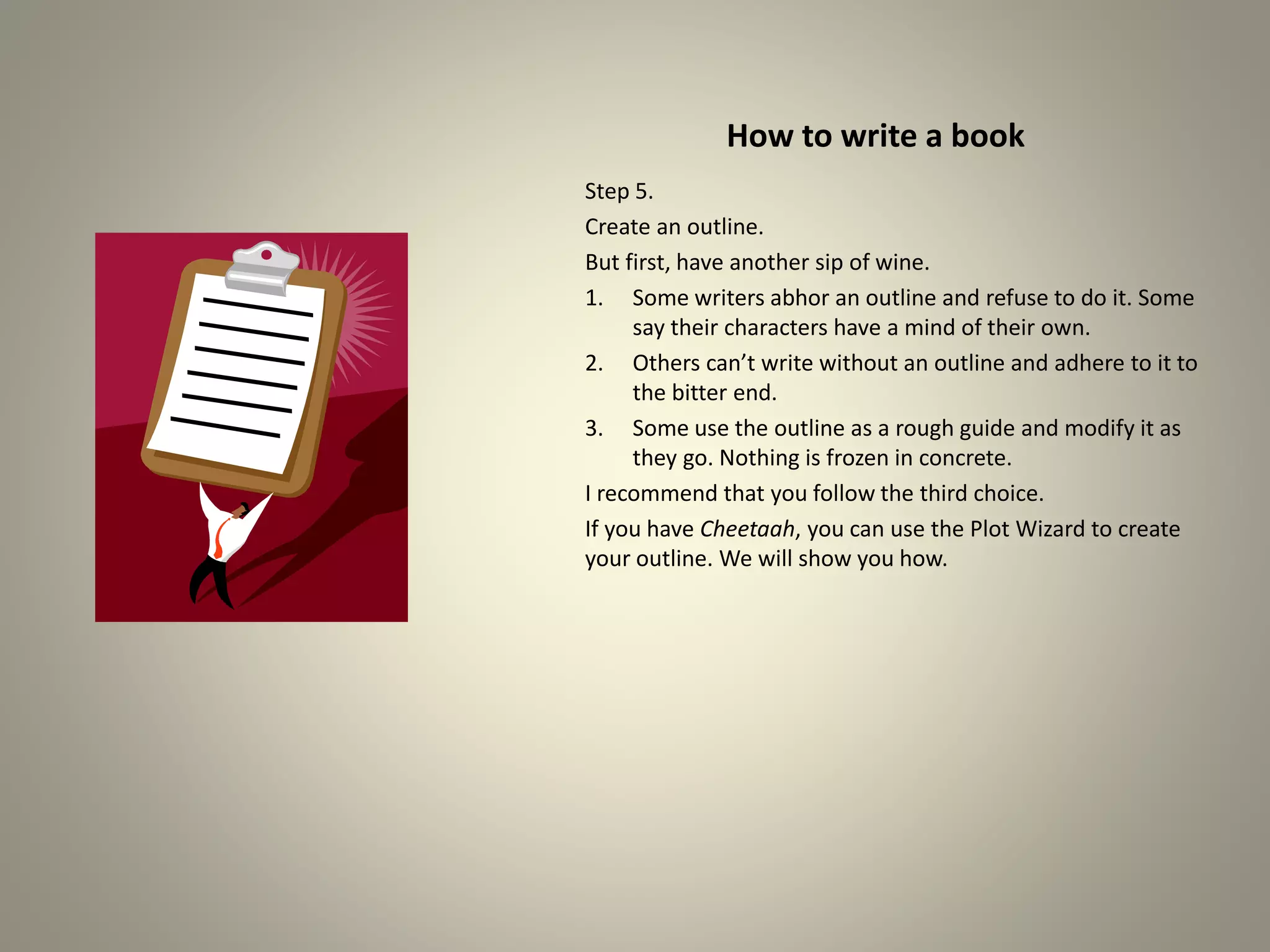 How to write a book
Step 5.
Create an outline.
But first, have another sip of wine.
1.Some writers abhor an outline and refuse to do it. Some say
their characters have a mind of their own.
2.Others can’t write without an outline and adhere to it to the
bitter end.
3.Some use the outline as a rough guide and modify it as they
go. Nothing is frozen in concrete.
I recommend that you follow the third choice.
If you have Cheetaah, you can use the Plot Wizard to create
your outline. We will show you how.
 