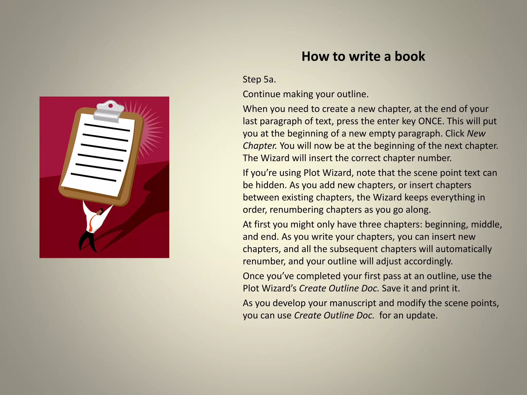 How to write a book
Step 5a.
Continue making your outline.
When you need to create a new chapter, at the end of your
last paragraph of text, press the enter key ONCE. This will put
you at the beginning of a new empty paragraph. Click New
Chapter. You will now be at the beginning of the next chapter.
The Wizard will insert the correct chapter number.
If you’re using Plot Wizard, note that the scene point text can
be hidden. As you add new chapters, or insert chapters
between existing chapters, the Wizard keeps everything in
order, renumbering chapters as you go along.
At first you might only have three chapters: beginning, middle,
and end. As you write your chapters, you can insert new
chapters, and all the subsequent chapters will automatically
renumber, and your outline will adjust accordingly.
Once you’ve completed your first pass at an outline, use the
Plot Wizard’s Create Outline Doc. Save it and print it.
As you develop your manuscript and modify the scene points,
you can use Create Outline Doc. for an update.
 