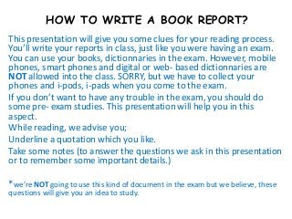 HOW TO WRITE A BOOK REPORT?
This presentation will give you some clues for your reading process.
You’ll write your reports in class, just like you were having an exam.
You can use your books, dictionnaries in the exam. However, mobile
phones, smart phones and digital or web- based dictionnaries are
NOT allowed into the class. SORRY, but we have to collect your
phones and i-pods, i-pads when you come to the exam.
If you don’t want to have any trouble in the exam, you should do
some pre- exam studies. This presentation will help you in this
aspect.
While reading, we advise you;
Underline a quotation which you like.
Take some notes (to answer the questions we ask in this presentation
or to remember some important details.)

*we’re NOT going to use this kind of document in the exam but we believe, these
questions will give you an idea to study.
 