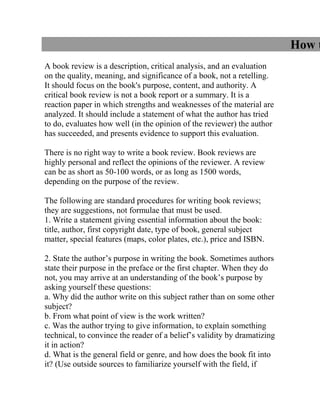 How to Write a Book Review<br /> <br />A book review is a description, critical analysis, and an evaluation on the quality, meaning, and significance of a book, not a retelling. It should focus on the book's purpose, content, and authority. A critical book review is not a book report or a summary. It is a reaction paper in which strengths and weaknesses of the material are analyzed. It should include a statement of what the author has tried to do, evaluates how well (in the opinion of the reviewer) the author has succeeded, and presents evidence to support this evaluation.<br /> <br />There is no right way to write a book review. Book reviews are highly personal and reflect the opinions of the reviewer. A review can be as short as 50-100 words, or as long as 1500 words, depending on the purpose of the review.<br /> <br />The following are standard procedures for writing book reviews; they are suggestions, not formulae that must be used.<br />1. Write a statement giving essential information about the book: title, author, first copyright date, type of book, general subject matter, special features (maps, color plates, etc.), price and ISBN.<br /> <br />2. State the author’s purpose in writing the book. Sometimes authors state their purpose in the preface or the first chapter. When they do not, you may arrive at an understanding of the book’s purpose by asking yourself these questions:<br />a. Why did the author write on this subject rather than on some other subject?<br />b. From what point of view is the work written?<br />c. Was the author trying to give information, to explain something technical, to convince the reader of a belief’s validity by dramatizing it in action?<br />d. What is the general field or genre, and how does the book fit into it? (Use outside sources to familiarize yourself with the field, if necessary.) Knowledge of the genre means understanding the art form. and how it functions.<br />e. Who is the intended audience?<br />f. What is the author's style? Is it formal or informal? Evaluate the quality of the writing style by using some of the following standards: coherence, clarity, originality, forcefulness, correct use of technical words, conciseness, fullness of development, fluidity. Does it suit the intended audience?<br />g. Scan the Table of Contents, it can help understand how the book is organized and will aid in determining the author's main ideas and how they are developed - chronologically, topically, etc.<br />g. How did the book affect you? Were any previous ideas you had on the subject changed, abandoned, or reinforced due to this book? How is the book related to your own course or personal agenda? What personal experiences you've had relate to the subject?<br />h. How well has the book achieved its goal?<br />i. Would you recommend this book or article to others? Why?<br />3. State the theme and the thesis of the book.<br />a. Theme: The theme is the subject or topic. It is not necessarily the title, and it is usually not expressed in a complete sentence. It expresses a specific phase of the general subject matter.<br />b. Thesis: The thesis is an author’s generalization about the theme, the author’s beliefs about something important, the book’s philosophical conclusion, or the proposition the author means to prove. Express it without metaphor or other figurative language, in one declarative sentence.<br />Example<br />Title: We Had it Made<br />General Subject Matter: Religious Intolerance<br />Theme: The effects of religious intolerance on a small town<br />Thesis: Religious intolerance, a sickness of individuals, contaminates an entire social group<br />4. Explain the method of development-the way the author supports the thesis. Illustrate your remarks with specific references and quotations. In general, authors tend to use the following methods, exclusively or in combination.<br />a. Description: The author presents word-pictures of scenes and events by giving specific details that appeal to the five senses, or to the reader’s imagination. Description presents background and setting. Its primary purpose is to help the reader realize, through as many sensuous details as possible, the way things (and people) are, in the episodes being described.<br />b. Narration: The author tells the story of a series of events, usually presented in chronological order. In a novel however, chronological order may be violated for the sake of the plot. The emphasis in narration, in both fiction and non-fiction, is on the events. Narration tells what has happened. Its primary purpose is to tell a story.<br />c. Exposition: The author uses explanation and analysis to present a subject or to clarify an idea. Exposition presents the facts about a subject or an issue as clearly and impartially as possible. Its primary purpose is to explain.<br />d. Argument: The author uses the techniques of persuasion to establish the truth of a statement or to convince the reader of its falsity. The purpose is to persuade the reader to believe something and perhaps to act on that belief. Argument takes sides on an issue. Its primary purpose is to convince.<br />5. Evaluate the book for interest, accuracy, objectivity, importance, thoroughness, and usefulness to its intended audience. Show whether the author's main arguments are true. Respond to the author's opinions. What do you agree or disagree with? And why? Illustrate whether or not any conclusions drawn are derived logically from the evidence. Explore issues the book raises. What possibilities does the book suggest? What has the author omitted or what problems were left unsolved? What specific points are not convincing? Compare it with other books on similar subjects or other books by the same as well as different authors. Is it only a reworking of earlier books; a refutation of previous positions? Have newly uncovered sources justified a new approach by the author? Comment on parts of particular interest, and point out anything that seems to give the book literary merit. Relate the book to larger issues.<br /> <br />6. Try to find further information about the author - reputation, qualifications, influences, biographical, etc. - any information that is relevant to the book being reviewed and that would help to establish the author's authority. Can you discern any connections between the author's philosophy, life experience and the reviewed book?<br /> <br />7. If relevant, make note of the book's format - layout, binding, typography, etc. Are there maps, illustrations? Do they aid understanding?<br /> <br />8. Check the back matter. Is the index accurate? Check any end notes or footnotes as you read from chapter to chapter. Do they provide important additional information? Do they clarify or extend points made in the body of the text? Check any bibliography the author may provide. What kinds of sources, primary or secondary, appear in the bibliography? How does the author make use of them? Make note of important omissions.<br />9. Summarize (briefly), analyze, and comment on the book’s content. State your general conclusions. Pay particular attention to the author's concluding chapter. Is the summary convincing? List the principal topics, and briefly summarize the author’s ideas about these topics, main points, and conclusions. Use specific references and quotations to support your statements. If your thesis has been well argued, the conclusion should follow naturally. It can include a final assessment or simply restate your thesis. Do not introduce new material at this point.<br />Some Considerations When Reviewing specific genres:<br />Fiction (above all, do not give away the story)<br />Character<br />1.From what sources are the characters drawn?<br />2.What is the author's attitude toward his characters?<br />3.Are the characters flat or three-dimensional?<br />4.Does character development occur?<br />5.Is character delineation direct or indirect?<br />Theme<br />1.What is/are the major theme(s)?<br />2.How are they revealed and developed?<br />3.Is the theme traditional and familiar, or new and original?<br />4.Is the theme didactic, psychological, social, entertaining, escapist, etc. in purpose or intent?<br />Plot<br />1.How are the various elements of plot (eg, introduction, suspense, climax, conclusion) handled?<br />2.What is the relationship of plot to character delineation?<br />3.To what extent, and how, is accident employed as a complicating and/or resolving force?<br />4.What are the elements of mystery and suspense?<br />5.What other devices of plot complication and resolution are employed?<br />6.Is there a sub-plot and how is it related to the main plot?<br />7.Is the plot primary or secondary to some of the other essential elements of the story (character, setting, style, etc.)?<br />Style<br />1.What are the quot;
intellectual qualitiesquot;
 of the writing (e.g., simplicity, clarity)?<br />2.What are the quot;
emotional qualitiesquot;
 of the writing (e.g., humour, wit, satire)?<br />3..What are the quot;
aesthetic qualitiesquot;
 of the writing (e.g., harmony, rhythm)?<br />4.What stylistic devices are employed (e.g., symbolism, motifs, parody, allegory)?<br />5.How effective is dialogue?<br />Setting<br />1.What is the setting and does it play a significant role in the work?<br />2.Is a sense of atmosphere evoked, and how?<br />3.What scenic effects are used and how important and effective are they?<br />4.Does the setting influence or impinge on the characters and/or plot?<br />Biography<br />1.Does the book give a quot;
full-lengthquot;
 picture of the subject?<br />2.What phases of the subject's life receive greatest treatment and is this treatment justified?<br />3.What is the point of view of the author?<br />4.How is the subject matter organized: chronologically, retrospectively, etc.?<br />5.Is the treatment superficial or does the author show extensive study into the subject's life?<br />6.What source materials were used in the preparation of the biography?<br />7.Is the work documented?<br />8.Does the author attempt to get at the subject's hidden motives?<br />9.What important new facts about the subject's life are revealed in the book?<br />10.What is the relationship of the subject's career to contemporary history?<br />11.How does the biography compare with others about the same person?<br />12.How does it compare with other works by the same author?<br />History and other Nonfiction<br />1.With what particular subject or period does the book deal?<br />2.How thorough is the treatment?<br />3.What were the sources used?<br />4.Is the account given in broad outline or in detail?<br />5.Is the style that of reportorial writing, or is there an effort at interpretive writing?<br />6.What is the point of view or thesis of the author?<br />7.Is the treatment superficial or profound?<br />8.For what group is the book intended (textbook, popular, scholarly, etc.)?<br />9.What part does biographical writing play in the book?<br />10.Is social history or political history emphasized?<br />11.Are dates used extensively, and if so, are they used intelligently?<br />12.Is the book a revision? How does it compare with earlier editions?<br />13.Are maps, illustrations, charts, etc. used and how are these to be evaluated?<br />Poetry<br />1.Is this a work of power, originality, individuality?<br />2.What kind of poetry is under review (epic, lyrical, elegiac, etc.)?<br />3.What poetical devices have been used (rhyme, rhythm, figures of speech, imagery, etc.), and to what effect?<br />4.What is the central concern of the poem and is it effectively expressed?<br />Subject headings used in the catalog:<br />Book reviewing                                             Criticism<br /> <br />Related books:<br />Book reviewing : a guide to writing book reviews for newspapers, magazines, radio, and television. Boston. The Writer, 1978 PN98.B7 B6<br />Drewry, John. Writing Book Reviews. Boston: The Writer, 1974. PN98.B7 D7 1974<br />Teitelbaum, Harry. How to Write Book Reports. New York: Monarch Press, 1975. LB2369 .T4<br />Miller, Walter James. How to write book reports : -- analyzing and evaluating fiction, drama, poetry, and non-fiction New York. Arco Pub., 1984. LB2369 .M46 1984<br /> <br />Sources of Book Reviews<br />Book Review Digest 1985+ INDEX Z1219 .C96<br />Book Review Index 1965+ INDEX Z1035.A1 B6<br />Contemporary Authors REFERENCE Z1224 .C5<br /> <br />Related Websites:<br />How to Write a Book Review. Stauffer Library. http://library.queensu.ca/inforef/bookreview/wri.htm<br />Writing Book Reviews. University of Waterloo Library. http://library.uwaterloo.ca/libguides/1-12.html<br />How to Write a Book Review. Dalhousie University Libraries. http://www.library.dal.ca/How/Guides/BookReview/<br />Writing Book Reports & Book Reviews. Internet Public Library. http://www.ipl.org/div/farq/bookreportFARQ.html<br />