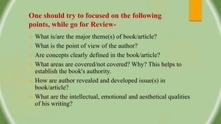 One should try to focused on the following
points, while go for Review-
 What is/are the major theme(s) of book/article?
 What is the point of view of the author?
 Are concepts clearly defined in the book/article?
 What areas are covered/not covered? Why? This helps to
establish the book's authority.
 How are author revealed and developed issue(s) in
book/article?
 What are the intellectual, emotional and aesthetical qualities
of his writing?
 