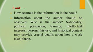 Cont….
 How accurate is the information in the book?
 Information about the author should be
observed. Who is the author? Nationality,
political persuasion, training, intellectual
interests, personal history, and historical context
may provide crucial details about how a work
takes shape.
 