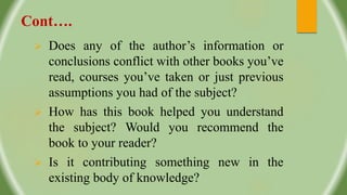 Cont….
 Does any of the author’s information or
conclusions conflict with other books you’ve
read, courses you’ve taken or just previous
assumptions you had of the subject?
 How has this book helped you understand
the subject? Would you recommend the
book to your reader?
 Is it contributing something new in the
existing body of knowledge?
 