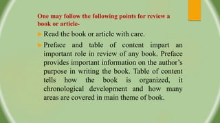One may follow the following points for review a
book or article-
 Read the book or article with care.
 Preface and table of content impart an
important role in review of any book. Preface
provides important information on the author’s
purpose in writing the book. Table of content
tells how the book is organized, it
chronological development and how many
areas are covered in main theme of book.
 