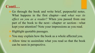 Conti…
 Go through the book and write brief, purposeful notes.
What happens in the first chapter—and what was its
effect on you as a reader? When you passed from one
part of the book to the next—chapter or section—what
kept your attention? Note your impressions as you read.
 Highlight quotable passages.
 You may explain how the book as a whole affected you.
 Allow time to assimilate what you read so that the book
can be seen in perspective.
 