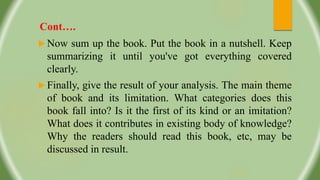 Cont….
 Now sum up the book. Put the book in a nutshell. Keep
summarizing it until you've got everything covered
clearly.
 Finally, give the result of your analysis. The main theme
of book and its limitation. What categories does this
book fall into? Is it the first of its kind or an imitation?
What does it contributes in existing body of knowledge?
Why the readers should read this book, etc, may be
discussed in result.
 