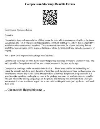 Compression Stockings Benefits Edema
Compression Stockings Edema
Overview
Edema is the abnormal accumulation of fluid under the skin, which most commonly effects the lower
legs, ankles, and feet. Compression stockings are used to help improve blood flow that is affected by
insufficient circulation caused by edema. There are numerous causes for edema, including, but not
limited to, varicose veins, sports injuries, standing or sitting for prolonged time periods, pregnancy, or
surgery.
Part 1: How Do Compression Stockings benefit Edema?
Compression stockings are firm, elastic socks that provide measured pressure to your lower legs. The
socks provide a firm grip on the ankles, and relaxes pressure as they run up the legs.
Compression stockings can be extremely beneficial in ... Show more content on Helpwriting.net ...
Leave the socks to soak for a short duration of time then wash the stockings. Once washed, ensure you
rinse them to remove any excess liquid. Once you have completed this process, wrap the socks in a
towel to make a package, and apply pressure to the package to remove as much moisture as possible
(this can be done by placing the package on the ground and standing on it to tread it flat). Once you
have removed as much moisture as you can, remove the stockings from the packaged towel and hand
them up to
... Get more on HelpWriting.net ...
 