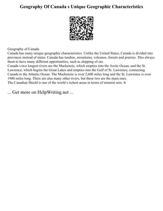 Geography Of Canada s Unique Geographic Characteristics
Geography of Canada
Canada has many unique geographic characteristics. Unlike the United States, Canada is divided into
provinces instead of states. Canada has tundras, mountains, volcanos, forests and prairies. This always
them to have many different opportunities, such as shipping of ore.
Canada s two longest rivers are the Mackenzie, which empties into the Arctic Ocean, and the St.
Lawrence, which begins the Great Lakes and empties into the Gulf of St. Lawrence, connecting
Canada to the Atlantic Ocean. The Mackenzie is over 2,600 miles long and the St. Lawrence is over
1900 miles long. There are also many other rivers, but these two are the main ones.
The Canadian Shield is one of the world s richest areas in terms of mineral ores. It
... Get more on HelpWriting.net ...
 